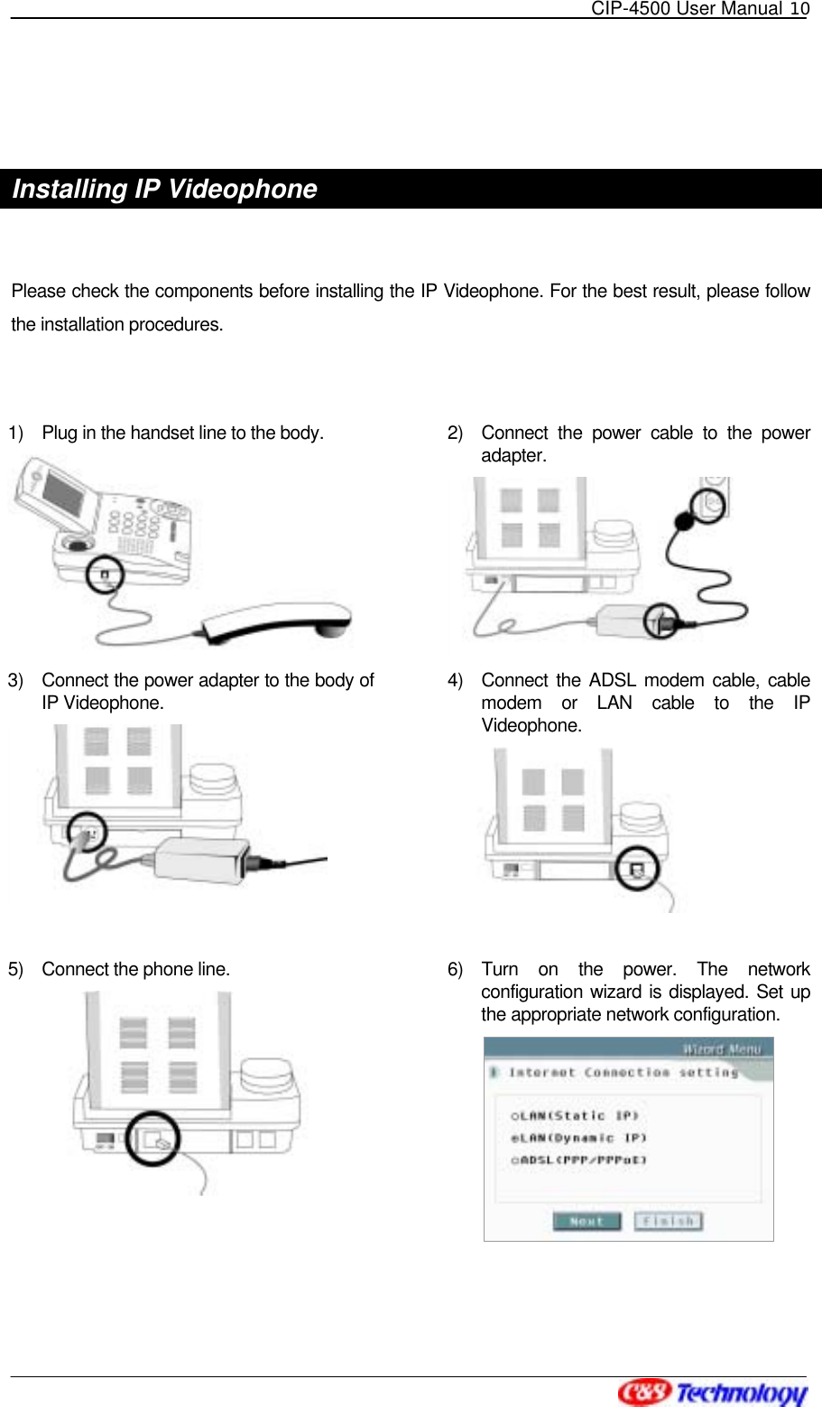   CIP-4500 User Manual 10    Installing IP Videophone  Please check the components before installing the IP Videophone. For the best result, please follow the installation procedures.  1)  Plug in the handset line to the body.      2)  Connect the power cable to the power adapter.  3)  Connect the power adapter to the body of IP Videophone.    4)  Connect the ADSL modem cable, cable modem or LAN cable to the IP Videophone.   5)  Connect the phone line.    6) Turn on the power. The network configuration wizard is displayed. Set up the appropriate network configuration.    