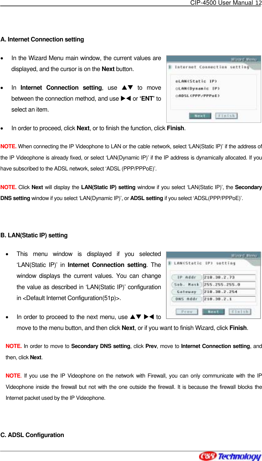   CIP-4500 User Manual 12   A. Internet Connection setting •  In the Wizard Menu main window, the current values are displayed, and the cursor is on the Next button. •  In  Internet Connection setting, use ST to move between the connection method, and use XW or ‘ENT’ to select an item. •  In order to proceed, click Next, or to finish the function, click Finish. NOTE. When connecting the IP Videophone to LAN or the cable network, select ‘LAN(Static IP)’ if the address of the IP Videophone is already fixed, or select ‘LAN(Dynamic IP)’ if the IP address is dynamically allocated. If you have subscribed to the ADSL network, select ‘ADSL (PPP/PPPoE)’. NOTE. Click Next will display the LAN(Static IP) setting window if you select ‘LAN(Static IP)’, the Secondary DNS setting window if you select ‘LAN(Dynamic IP)’, or ADSL setting if you select ‘ADSL(PPP/PPPoE)’.  B. LAN(Static IP) setting •  This menu window is displayed if you selected ‘LAN(Static IP)’ in Internet Connection setting. The window displays the current values. You can change the value as described in ‘LAN(Static IP)’ configuration in &lt;Default Internet Configuration(51p)&gt;. •  In order to proceed to the next menu, use ST XW to move to the menu button, and then click Next, or if you want to finish Wizard, click Finish. NOTE. In order to move to Secondary DNS setting, click Prev, move to Internet Connection setting, and then, click Next. NOTE.  If you use the IP Videophone on the network with Firewall, you can only communicate with the IP Videophone inside the firewall but not with the one outside the firewall. It is because the firewall blocks the Internet packet used by the IP Videophone.  C. ADSL Configuration 