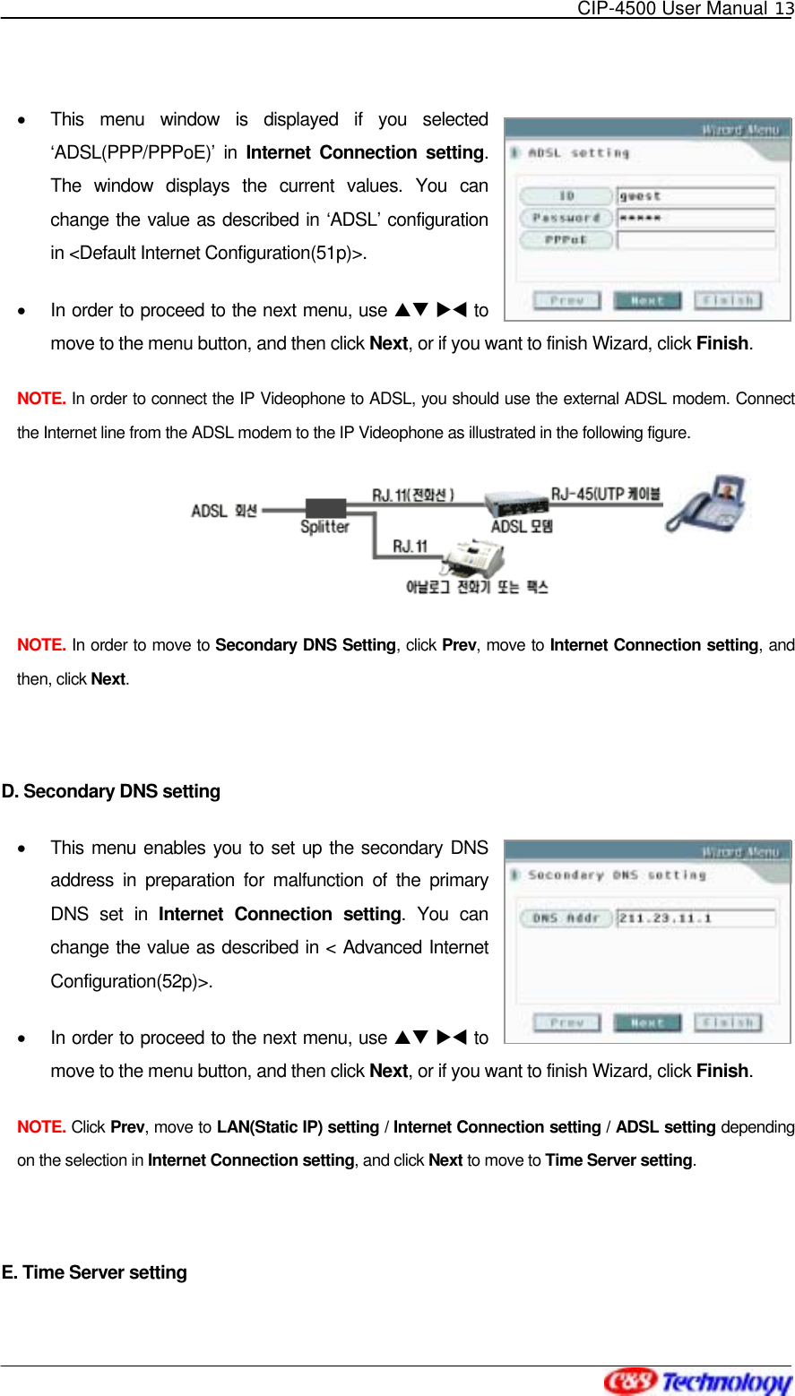   CIP-4500 User Manual 13   •  This menu window is displayed if you selected ‘ADSL(PPP/PPPoE)’ in Internet Connection setting. The window displays the current values. You can change the value as described in ‘ADSL’ configuration in &lt;Default Internet Configuration(51p)&gt;. •  In order to proceed to the next menu, use ST XW to move to the menu button, and then click Next, or if you want to finish Wizard, click Finish. NOTE. In order to connect the IP Videophone to ADSL, you should use the external ADSL modem. Connect the Internet line from the ADSL modem to the IP Videophone as illustrated in the following figure.  NOTE. In order to move to Secondary DNS Setting, click Prev, move to Internet Connection setting, and then, click Next.  D. Secondary DNS setting •  This menu enables you to set up the secondary DNS address in preparation for malfunction of the primary DNS set in Internet Connection setting. You can change the value as described in &lt; Advanced Internet Configuration(52p)&gt;. •  In order to proceed to the next menu, use ST XW to move to the menu button, and then click Next, or if you want to finish Wizard, click Finish. NOTE. Click Prev, move to LAN(Static IP) setting / Internet Connection setting / ADSL setting depending on the selection in Internet Connection setting, and click Next to move to Time Server setting.  E. Time Server setting 