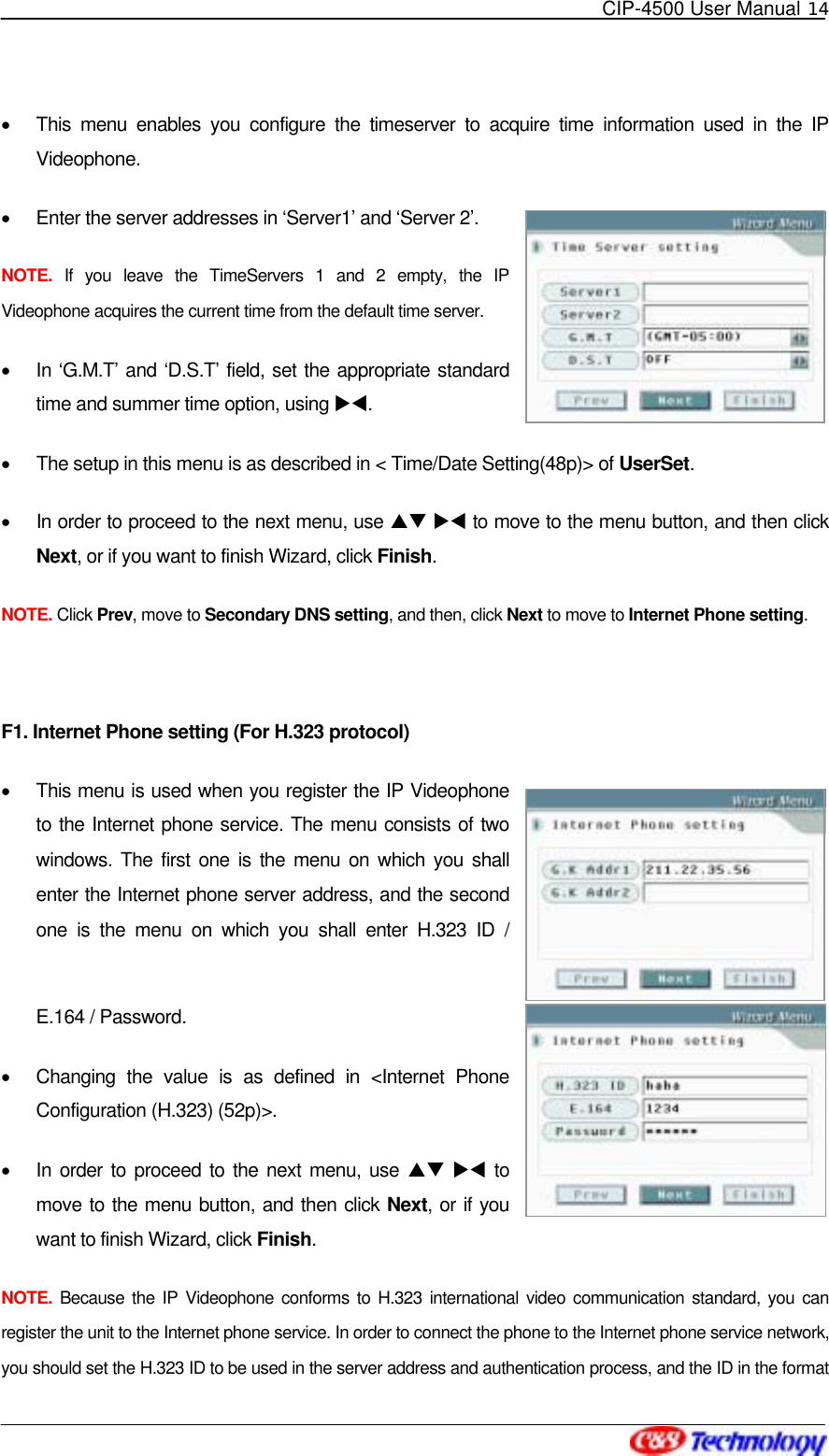   CIP-4500 User Manual 14   •  This menu enables you configure the timeserver to acquire time information used in the IP Videophone. •  Enter the server addresses in ‘Server1’ and ‘Server 2’.   NOTE. If you leave the TimeServers 1 and 2 empty, the IP Videophone acquires the current time from the default time server. •  In ‘G.M.T’ and ‘D.S.T’ field, set the appropriate standard time and summer time option, using XW. •  The setup in this menu is as described in &lt; Time/Date Setting(48p)&gt; of UserSet. •  In order to proceed to the next menu, use ST XW to move to the menu button, and then click Next, or if you want to finish Wizard, click Finish. NOTE. Click Prev, move to Secondary DNS setting, and then, click Next to move to Internet Phone setting.  F1. Internet Phone setting (For H.323 protocol) •  This menu is used when you register the IP Videophone to the Internet phone service. The menu consists of two windows. The first one is the menu on which you shall enter the Internet phone server address, and the second one is the menu on which you shall enter H.323 ID / E.164 / Password. •  Changing the value is as defined in &lt;Internet Phone Configuration (H.323) (52p)&gt;. •  In order to proceed to the next menu, use ST XW to move to the menu button, and then click Next, or if you want to finish Wizard, click Finish. NOTE. Because the IP Videophone conforms to H.323 international video communication standard, you can register the unit to the Internet phone service. In order to connect the phone to the Internet phone service network, you should set the H.323 ID to be used in the server address and authentication process, and the ID in the format 