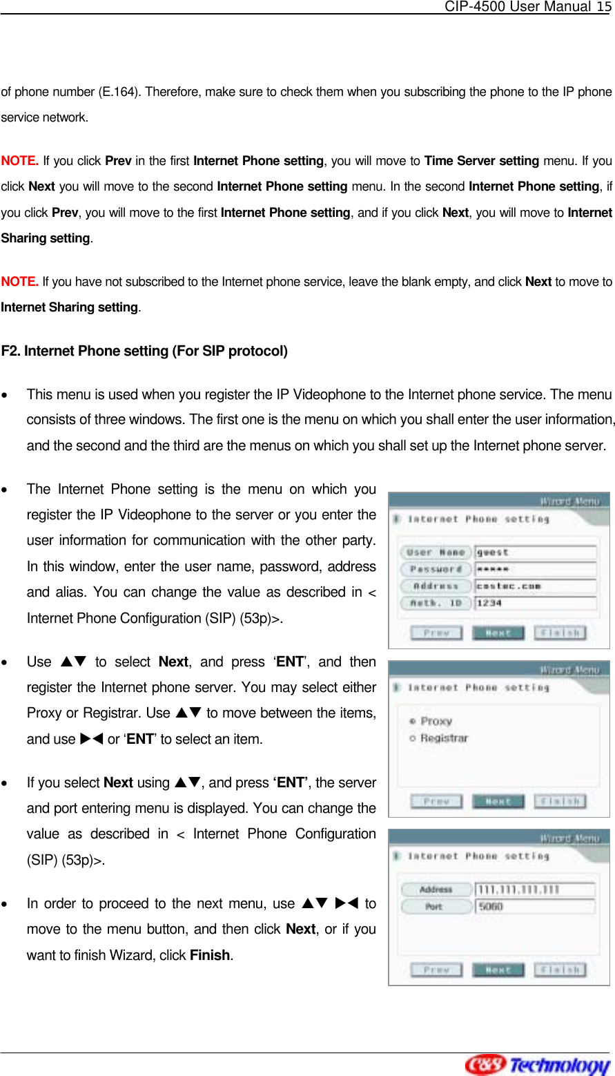   CIP-4500 User Manual 15   of phone number (E.164). Therefore, make sure to check them when you subscribing the phone to the IP phone service network. NOTE. If you click Prev in the first Internet Phone setting, you will move to Time Server setting menu. If you click Next you will move to the second Internet Phone setting menu. In the second Internet Phone setting, if you click Prev, you will move to the first Internet Phone setting, and if you click Next, you will move to Internet Sharing setting. NOTE. If you have not subscribed to the Internet phone service, leave the blank empty, and click Next to move to Internet Sharing setting. F2. Internet Phone setting (For SIP protocol) •  This menu is used when you register the IP Videophone to the Internet phone service. The menu consists of three windows. The first one is the menu on which you shall enter the user information, and the second and the third are the menus on which you shall set up the Internet phone server. •  The Internet Phone setting is the menu on which you register the IP Videophone to the server or you enter the user information for communication with the other party. In this window, enter the user name, password, address and alias. You can change the value as described in &lt; Internet Phone Configuration (SIP) (53p)&gt;. •  Use  ST to select Next, and press ‘ENT’, and then register the Internet phone server. You may select either Proxy or Registrar. Use ST to move between the items, and use XW or ‘ENT’ to select an item. •  If you select Next using ST, and press ‘ENT’, the server and port entering menu is displayed. You can change the value as described in &lt; Internet Phone Configuration (SIP) (53p)&gt;. •  In order to proceed to the next menu, use ST XW to move to the menu button, and then click Next, or if you want to finish Wizard, click Finish. 