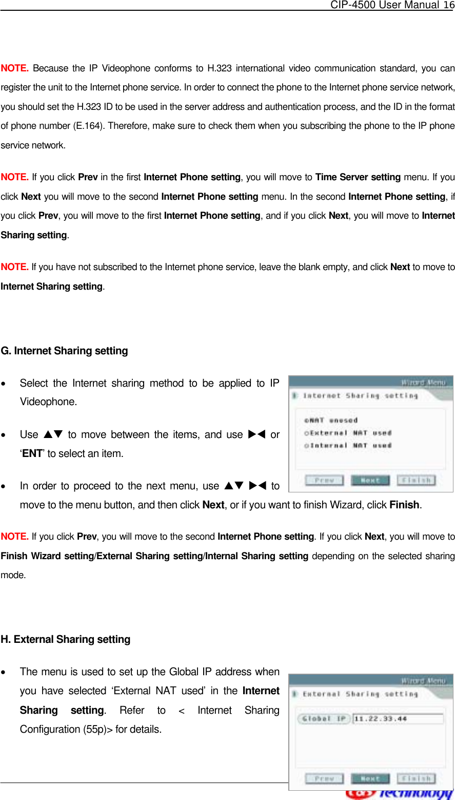   CIP-4500 User Manual 16   NOTE. Because the IP Videophone conforms to H.323 international video communication standard, you can register the unit to the Internet phone service. In order to connect the phone to the Internet phone service network, you should set the H.323 ID to be used in the server address and authentication process, and the ID in the format of phone number (E.164). Therefore, make sure to check them when you subscribing the phone to the IP phone service network. NOTE. If you click Prev in the first Internet Phone setting, you will move to Time Server setting menu. If you click Next you will move to the second Internet Phone setting menu. In the second Internet Phone setting, if you click Prev, you will move to the first Internet Phone setting, and if you click Next, you will move to Internet Sharing setting. NOTE. If you have not subscribed to the Internet phone service, leave the blank empty, and click Next to move to Internet Sharing setting.  G. Internet Sharing setting •  Select the Internet sharing method to be applied to IP Videophone. •  Use  ST to move between the items, and use XW or ‘ENT’ to select an item. •  In order to proceed to the next menu, use ST XW to move to the menu button, and then click Next, or if you want to finish Wizard, click Finish. NOTE. If you click Prev, you will move to the second Internet Phone setting. If you click Next, you will move to Finish Wizard setting/External Sharing setting/Internal Sharing setting depending on the selected sharing mode.  H. External Sharing setting •  The menu is used to set up the Global IP address when you have selected ‘External NAT used’ in the Internet Sharing setting. Refer to &lt; Internet Sharing Configuration (55p)&gt; for details. 