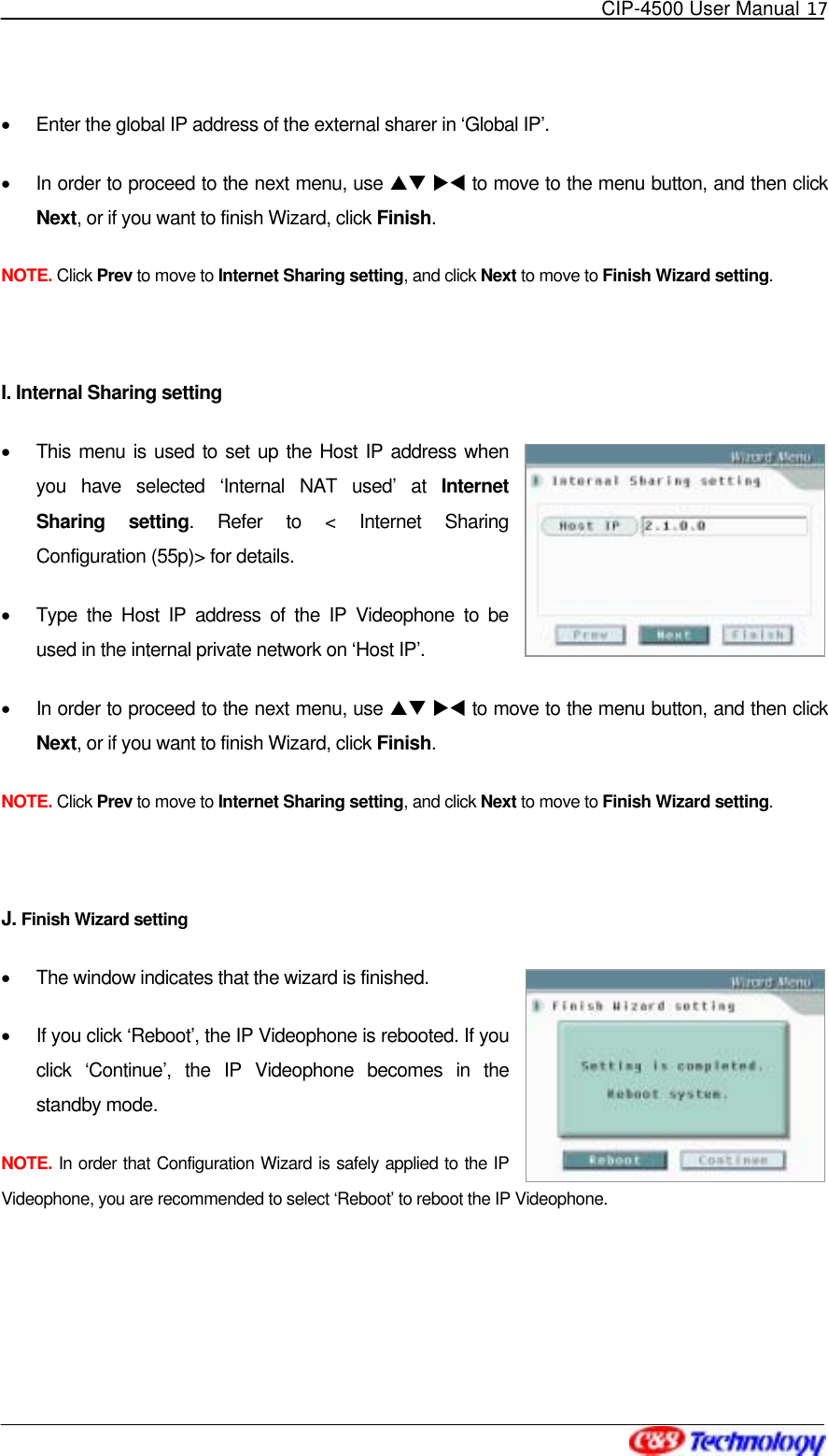   CIP-4500 User Manual 17   •  Enter the global IP address of the external sharer in ‘Global IP’. •  In order to proceed to the next menu, use ST XW to move to the menu button, and then click Next, or if you want to finish Wizard, click Finish. NOTE. Click Prev to move to Internet Sharing setting, and click Next to move to Finish Wizard setting.  I. Internal Sharing setting •  This menu is used to set up the Host IP address when you have selected ‘Internal NAT used’ at Internet Sharing setting. Refer to &lt; Internet Sharing Configuration (55p)&gt; for details. •  Type the Host IP address of the IP Videophone to be used in the internal private network on ‘Host IP’. •  In order to proceed to the next menu, use ST XW to move to the menu button, and then click Next, or if you want to finish Wizard, click Finish. NOTE. Click Prev to move to Internet Sharing setting, and click Next to move to Finish Wizard setting.  J. Finish Wizard setting •  The window indicates that the wizard is finished. •  If you click ‘Reboot’, the IP Videophone is rebooted. If you click ‘Continue’, the IP Videophone becomes in the standby mode. NOTE. In order that Configuration Wizard is safely applied to the IP Videophone, you are recommended to select ‘Reboot’ to reboot the IP Videophone.  