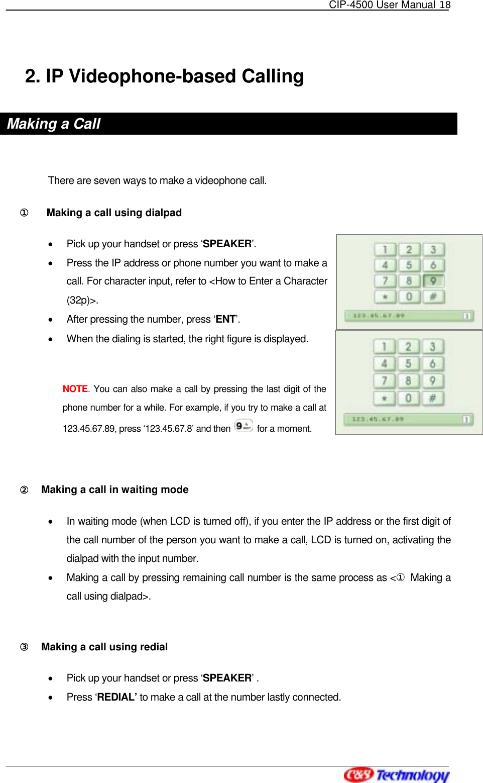   CIP-4500 User Manual 18   2. IP Videophone-based Calling Making a Call  There are seven ways to make a videophone call. ①󰚟   Making a call using dialpad   •  Pick up your handset or press ‘SPEAKER’. •  Press the IP address or phone number you want to make a call. For character input, refer to &lt;How to Enter a Character (32p)&gt;. •  After pressing the number, press ‘ENT’. •  When the dialing is started, the right figure is displayed.  NOTE. You can also make a call by pressing the last digit of the phone number for a while. For example, if you try to make a call at 123.45.67.89, press ‘123.45.67.8’ and then    for a moment.  ②󰚟 Making a call in waiting mode   •  In waiting mode (when LCD is turned off), if you enter the IP address or the first digit of the call number of the person you want to make a call, LCD is turned on, activating the dialpad with the input number. •  Making a call by pressing remaining call number is the same process as &lt;① Making a call using dialpad&gt;.  ③󰚟 Making a call using redial   •  Pick up your handset or press ‘SPEAKER’ . •  Press ‘REDIAL’ to make a call at the number lastly connected.  