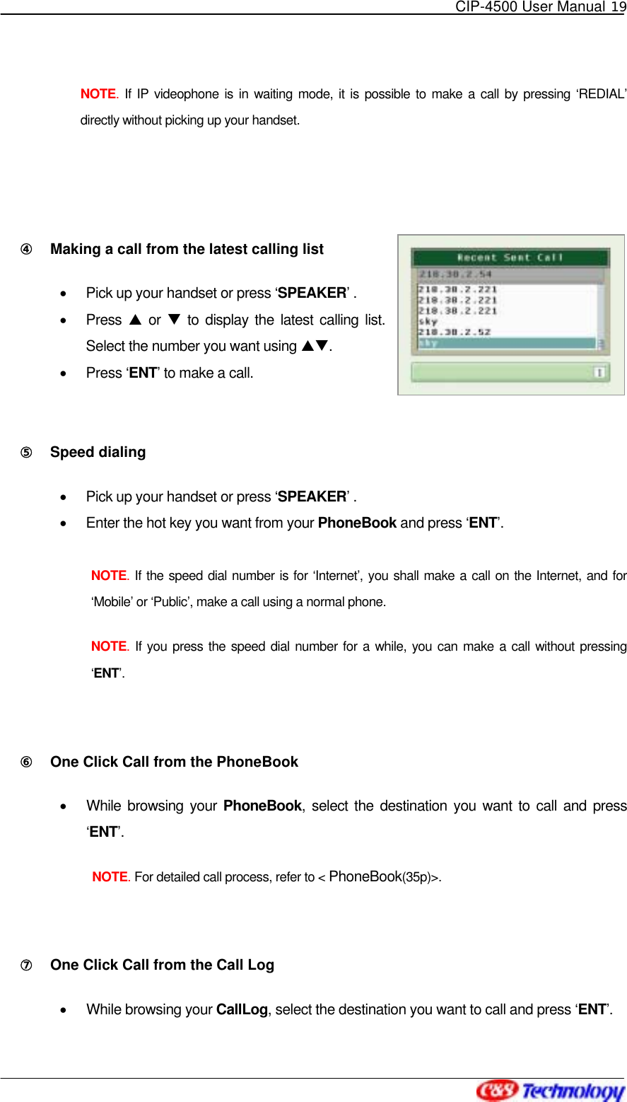   CIP-4500 User Manual 19   NOTE.  If IP videophone is in waiting mode, it is possible to make a call by pressing ‘REDIAL’ directly without picking up your handset.  ④󰚟 Making a call from the latest calling list   •  Pick up your handset or press ‘SPEAKER’ . •  Press S or T to display the latest calling list. Select the number you want using ST. •  Press ‘ENT’ to make a call.   ⑤󰚟 Speed dialing •  Pick up your handset or press ‘SPEAKER’ . •  Enter the hot key you want from your PhoneBook and press ‘ENT’.  NOTE. If the speed dial number is for ‘Internet’, you shall make a call on the Internet, and for ‘Mobile’ or ‘Public’, make a call using a normal phone. NOTE. If you press the speed dial number for a while, you can make a call without pressing ‘ENT’.  ⑥󰚟 One Click Call from the PhoneBook   •  While browsing your PhoneBook, select the destination you want to call and press ‘ENT’.  NOTE. For detailed call process, refer to &lt; PhoneBook(35p)&gt;.  ⑦󰚟 One Click Call from the Call Log   •  While browsing your CallLog, select the destination you want to call and press ‘ENT’. 