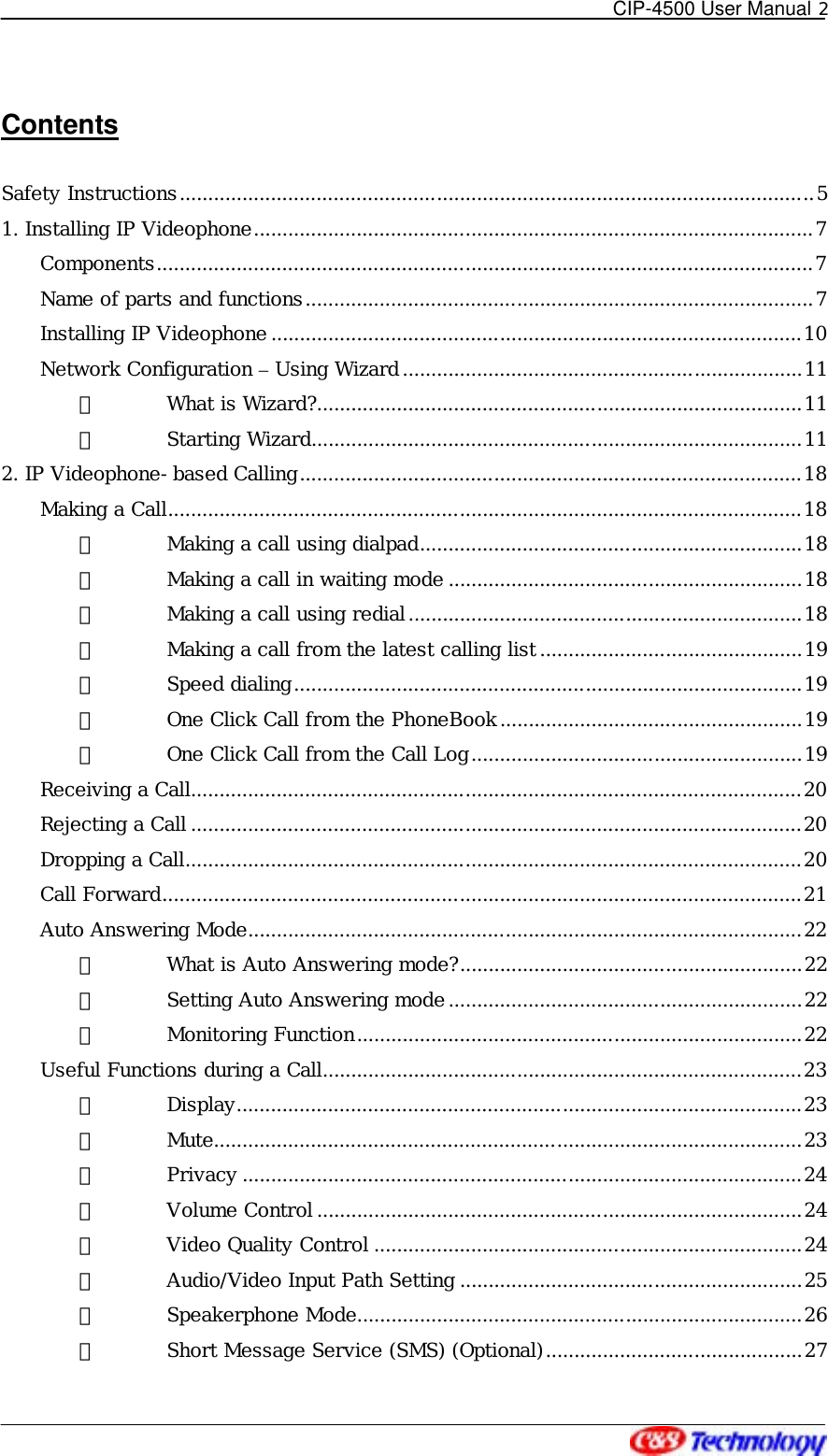   CIP-4500 User Manual 2   Contents  Safety Instructions...............................................................................................................5 1. Installing IP Videophone..................................................................................................7 Components...................................................................................................................7 Name of parts and functions.........................................................................................7 Installing IP Videophone .............................................................................................10 Network Configuration – Using Wizard......................................................................11 ① What is Wizard?.....................................................................................11 ② Starting Wizard......................................................................................11 2. IP Videophone-based Calling........................................................................................18 Making a Call...............................................................................................................18 ① Making a call using dialpad...................................................................18 ② Making a call in waiting mode ..............................................................18 ③ Making a call using redial.....................................................................18 ④ Making a call from the latest calling list ..............................................19 ⑤ Speed dialing.........................................................................................19 ⑥ One Click Call from the PhoneBook.....................................................19 ⑦ One Click Call from the Call Log..........................................................19 Receiving a Call...........................................................................................................20 Rejecting a Call ...........................................................................................................20 Dropping a Call............................................................................................................20 Call Forward................................................................................................................21 Auto Answering Mode.................................................................................................22 ① What is Auto Answering mode?............................................................22 ② Setting Auto Answering mode..............................................................22 ③ Monitoring Function..............................................................................22 Useful Functions during a Call....................................................................................23 ① Display...................................................................................................23 ② Mute.......................................................................................................23 ③ Privacy ..................................................................................................24 ④ Volume Control .....................................................................................24 ⑤ Video Quality Control ...........................................................................24 ⑥ Audio/Video Input Path Setting ............................................................25 ⑦ Speakerphone Mode..............................................................................26 ⑧ Short Message Service (SMS) (Optional).............................................27 