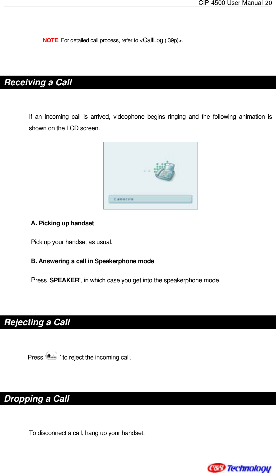   CIP-4500 User Manual 20    NOTE. For detailed call process, refer to &lt;CallLog ( 39p)&gt;.  Receiving a Call  If an incoming call is arrived, videophone begins ringing and the following animation is shown on the LCD screen.  A. Picking up handset Pick up your handset as usual.     B. Answering a call in Speakerphone mode Press ‘SPEAKER’, in which case you get into the speakerphone mode.  Rejecting a Call  Press ‘  ’ to reject the incoming call.  Dropping a Call  To disconnect a call, hang up your handset. 