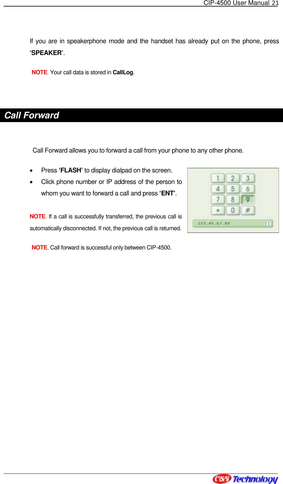   CIP-4500 User Manual 21   If you are in speakerphone mode and the handset has already put on the phone, press ‘SPEAKER’. NOTE. Your call data is stored in CallLog.   Call Forward      Call Forward allows you to forward a call from your phone to any other phone.   •  Press ‘FLASH’ to display dialpad on the screen. •  Click phone number or IP address of the person to whom you want to forward a call and press ‘ENT’.   NOTE. If a call is successfully transferred, the previous call is automatically disconnected. If not, the previous call is returned. NOTE. Call forward is successful only between CIP-4500. 