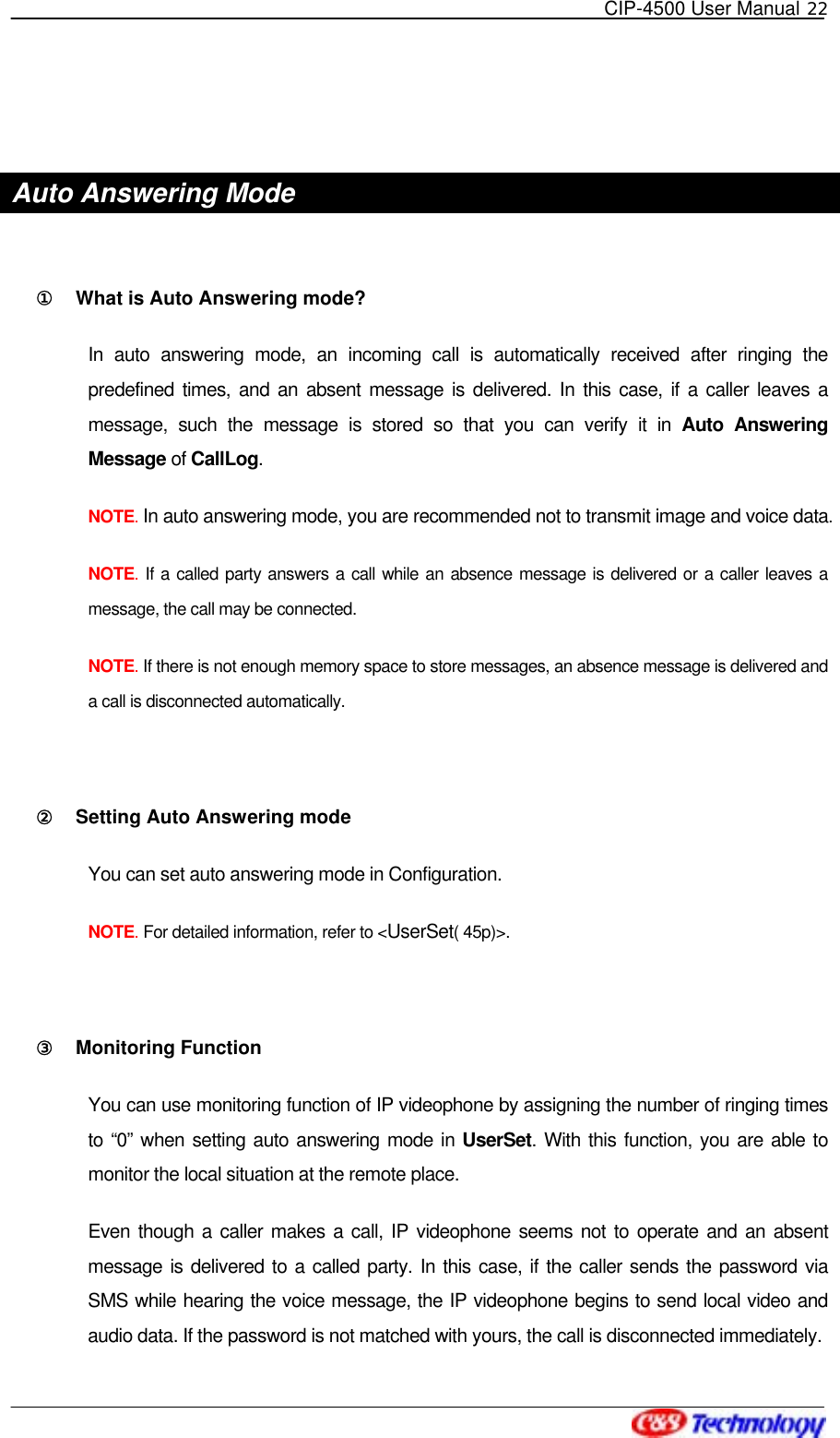   CIP-4500 User Manual 22    Auto Answering Mode    ①󰚟 What is Auto Answering mode?   In auto answering mode, an incoming call is automatically received after ringing the predefined times, and an absent message is delivered. In this case, if a caller leaves a message, such the message is stored so that you can verify it in Auto Answering Message of CallLog.  NOTE. In auto answering mode, you are recommended not to transmit image and voice data. NOTE. If a called party answers a call while an absence message is delivered or a caller leaves a message, the call may be connected. NOTE. If there is not enough memory space to store messages, an absence message is delivered and a call is disconnected automatically.  ②󰚟 Setting Auto Answering mode   You can set auto answering mode in Configuration.     NOTE. For detailed information, refer to &lt;UserSet( 45p)&gt;.  ③󰚟 Monitoring Function   You can use monitoring function of IP videophone by assigning the number of ringing times to “0” when setting auto answering mode in UserSet. With this function, you are able to monitor the local situation at the remote place.   Even though a caller makes a call, IP videophone seems not to operate and an absent message is delivered to a called party. In this case, if the caller sends the password via SMS while hearing the voice message, the IP videophone begins to send local video and audio data. If the password is not matched with yours, the call is disconnected immediately. 