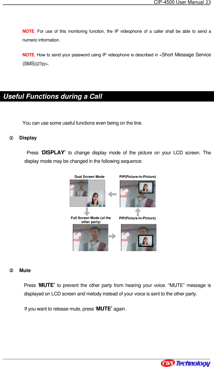   CIP-4500 User Manual 23   NOTE.  For use of this monitoring function, the IP videophone of a caller shall be able to send a numeric information. NOTE. How to send your password using IP videophone is described in &lt;Short Message Service (SMS)(27p)&gt;.  Useful Functions during a Call  You can use some useful functions even being on the line. ①󰚟 Display   Press ‘DISPLAY’ to change display mode of the picture on your LCD screen. The display mode may be changed in the following sequence:  ②󰚟 Mute  Press ‘MUTE’ to prevent the other party from hearing your voice. “MUTE” message is displayed on LCD screen and melody instead of your voice is sent to the other party. If you want to release mute, press ‘MUTE’ again.  Dual Screen ModeFull Screen Mode (of the other party)PIP(Picture-in-Picture)PIP(Picture-in-Picture)