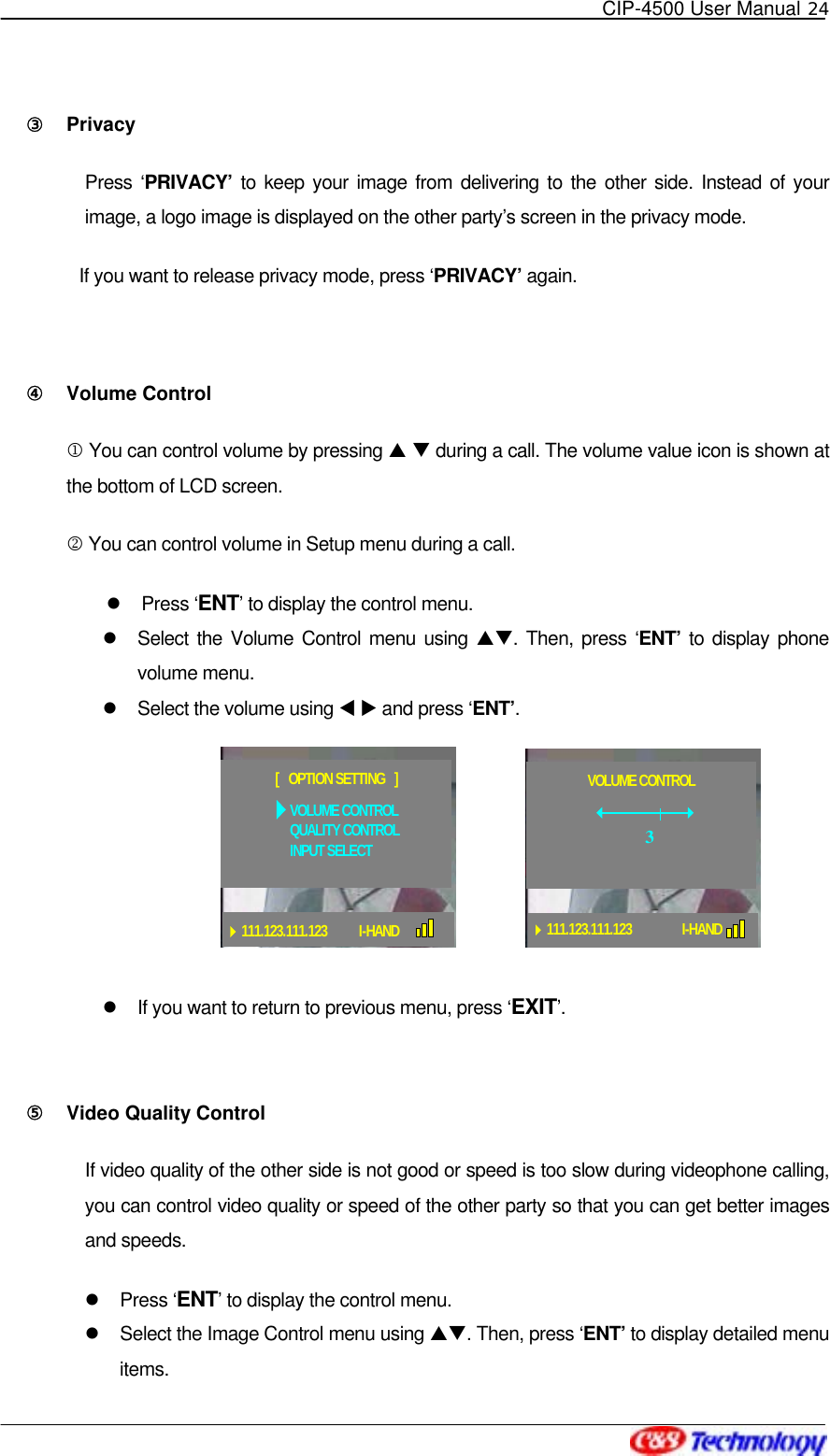   CIP-4500 User Manual 24   ③󰚟 Privacy  Press ‘PRIVACY’ to keep your image from delivering to the other side. Instead of your image, a logo image is displayed on the other party’s screen in the privacy mode.   If you want to release privacy mode, press ‘PRIVACY’ again.  ④󰚟 Volume Control 1 You can control volume by pressing S T during a call. The volume value icon is shown at the bottom of LCD screen. 2 You can control volume in Setup menu during a call.   Press ‘ENT’ to display the control menu.   Select the Volume Control menu using ST. Then, press ‘ENT’  to display phone volume menu.   Select the volume using W X and press ‘ENT’.    If you want to return to previous menu, press ‘EXIT’.   ⑤󰚟 Video Quality Control If video quality of the other side is not good or speed is too slow during videophone calling, you can control video quality or speed of the other party so that you can get better images and speeds.   Press ‘ENT’ to display the control menu.   Select the Image Control menu using ST. Then, press ‘ENT’ to display detailed menu items. VOLUME CONTROLQUALITY CONTROLINPUT SELECT[   OPTION SETTING   ]111.123.111.123 I-HANDVOLUME CONTROL111.123.111.123 I-HAND3