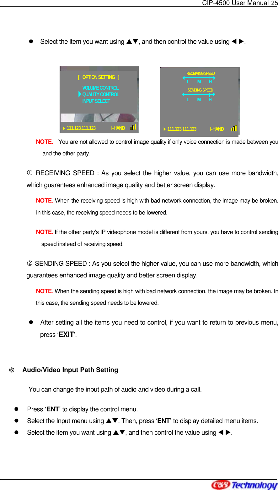   CIP-4500 User Manual 25     Select the item you want using ST, and then control the value using W X.  NOTE.  You are not allowed to control image quality if only voice connection is made between you and the other party.   1 RECEIVING SPEED : As you select the higher value, you can use more bandwidth, which guarantees enhanced image quality and better screen display.     NOTE. When the receiving speed is high with bad network connection, the image may be broken. In this case, the receiving speed needs to be lowered. NOTE. If the other party’s IP videophone model is different from yours, you have to control sending speed instead of receiving speed.   2 SENDING SPEED : As you select the higher value, you can use more bandwidth, which guarantees enhanced image quality and better screen display. NOTE. When the sending speed is high with bad network connection, the image may be broken. In this case, the sending speed needs to be lowered.   After setting all the items you need to control, if you want to return to previous menu, press ‘EXIT’.   ⑥󰚟 Audio/Video Input Path Setting You can change the input path of audio and video during a call.   Press ‘ENT’ to display the control menu.   Select the Input menu using ST. Then, press ‘ENT’ to display detailed menu items.   Select the item you want using ST, and then control the value using W X. RECEIVING SPEEDL M HSENDING SPEEDL    M  H111.123.111.123          I-HANDVOLUME CONTROLQUALITY CONTROLINPUT SELECT[   OPTION SETTING   ]111.123.111.123 I-HAND