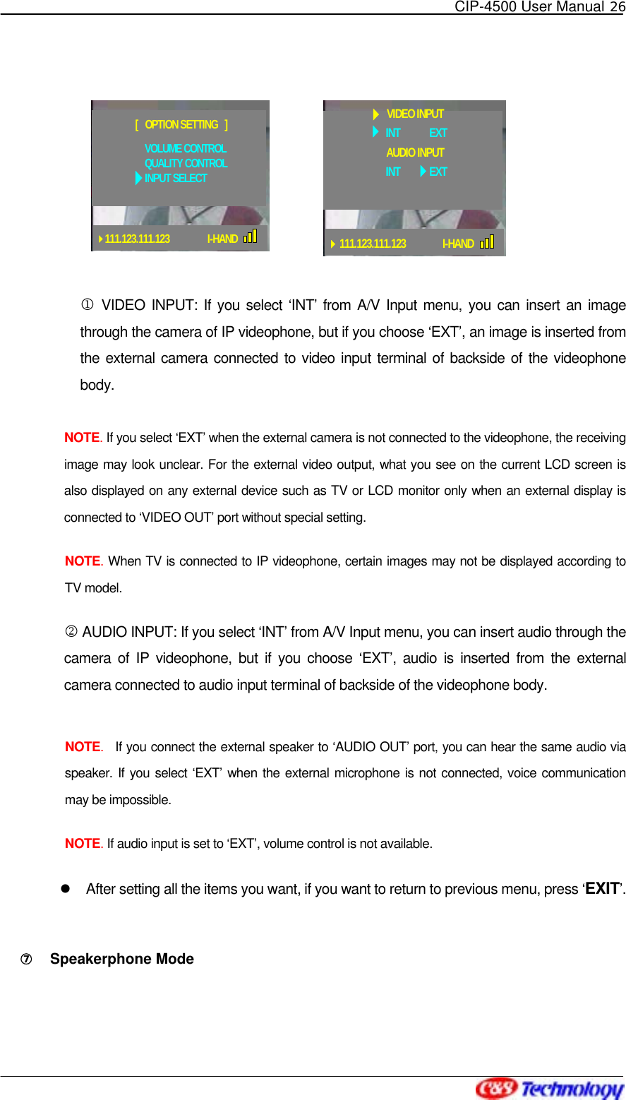   CIP-4500 User Manual 26   111.123.111.123            I-HANDVOLUME CONTROLQUALITY CONTROLINPUT SELECT[   OPTION SETTING   ]        1 VIDEO INPUT: If you select ‘INT’ from A/V Input menu, you can insert an image through the camera of IP videophone, but if you choose ‘EXT’, an image is inserted from the external camera connected to video input terminal of backside of the videophone body.  NOTE. If you select ‘EXT’ when the external camera is not connected to the videophone, the receiving image may look unclear. For the external video output, what you see on the current LCD screen is also displayed on any external device such as TV or LCD monitor only when an external display is connected to ‘VIDEO OUT’ port without special setting. NOTE. When TV is connected to IP videophone, certain images may not be displayed according to TV model. 2 AUDIO INPUT: If you select ‘INT’ from A/V Input menu, you can insert audio through the camera of IP videophone, but if you choose ‘EXT’, audio is inserted from the external camera connected to audio input terminal of backside of the videophone body.  NOTE.  If you connect the external speaker to ‘AUDIO OUT’ port, you can hear the same audio via speaker. If you select ‘EXT’ when the external microphone is not connected, voice communication may be impossible. NOTE. If audio input is set to ‘EXT’, volume control is not available.     After setting all the items you want, if you want to return to previous menu, press ‘EXIT’.  ⑦󰚟 Speakerphone Mode  INT            EXTVIDEO INPUT111.123.111.123     I-HANDINT            EXTAUDIO INPUT