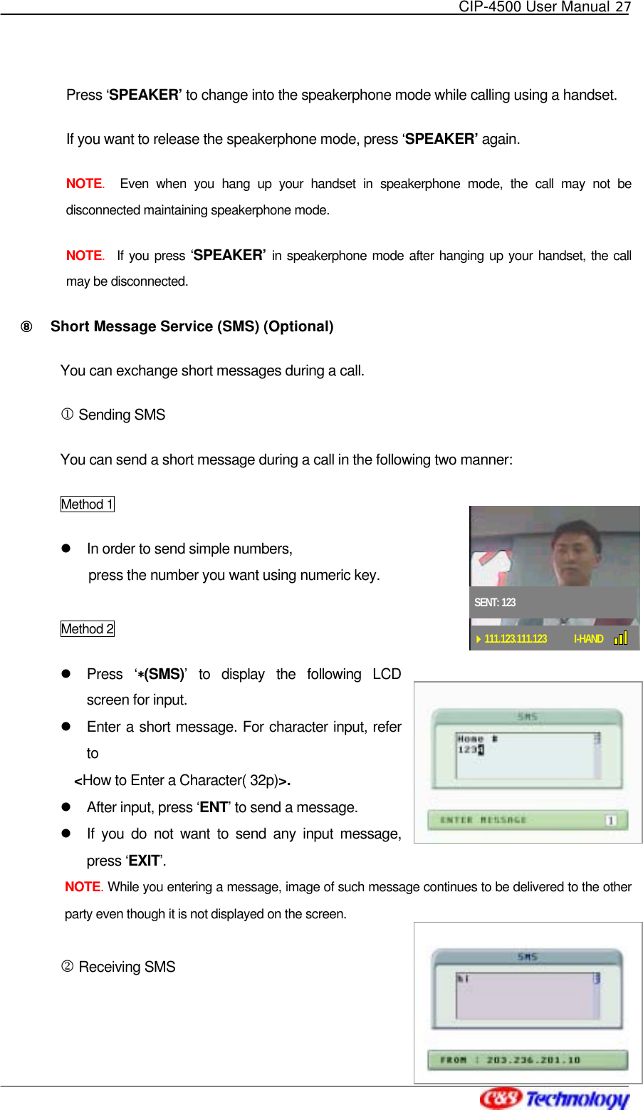   CIP-4500 User Manual 27   Press ‘SPEAKER’ to change into the speakerphone mode while calling using a handset.     If you want to release the speakerphone mode, press ‘SPEAKER’ again. NOTE.  Even when you hang up your handset in speakerphone mode, the call may not be disconnected maintaining speakerphone mode.     NOTE.  If you press ‘SPEAKER’ in speakerphone mode after hanging up your handset, the call may be disconnected. ⑧󰚟 Short Message Service (SMS) (Optional) You can exchange short messages during a call. 1 Sending SMS You can send a short message during a call in the following two manner:   Method 1   In order to send simple numbers,   press the number you want using numeric key.  Method 2   Press ‘∗(SMS)’ to display the following LCD screen for input.   Enter a short message. For character input, refer to  &lt;How to Enter a Character( 32p)&gt;.    After input, press ‘ENT’ to send a message.   If you do not want to send any input message, press ‘EXIT’.  NOTE. While you entering a message, image of such message continues to be delivered to the other party even though it is not displayed on the screen.  2 Receiving SMS SENT: 123111.123.111.123 I-HAND