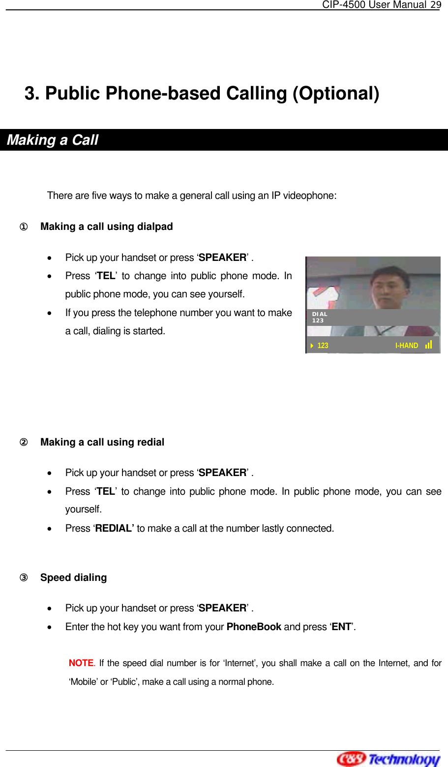   CIP-4500 User Manual 29   123 I-HAND DIAL123 3. Public Phone-based Calling (Optional) Making a Call  There are five ways to make a general call using an IP videophone: ①󰚟 Making a call using dialpad •  Pick up your handset or press ‘SPEAKER’ . •  Press ‘TEL’ to change into public phone mode. In public phone mode, you can see yourself. •  If you press the telephone number you want to make a call, dialing is started.    ②󰚟 Making a call using redial •  Pick up your handset or press ‘SPEAKER’ . •  Press ‘TEL’ to change into public phone mode. In public phone mode, you can see yourself.  •  Press ‘REDIAL’ to make a call at the number lastly connected.   ③󰚟 Speed dialing •  Pick up your handset or press ‘SPEAKER’ . •  Enter the hot key you want from your PhoneBook and press ‘ENT’.  NOTE. If the speed dial number is for ‘Internet’, you shall make a call on the Internet, and for ‘Mobile’ or ‘Public’, make a call using a normal phone. 