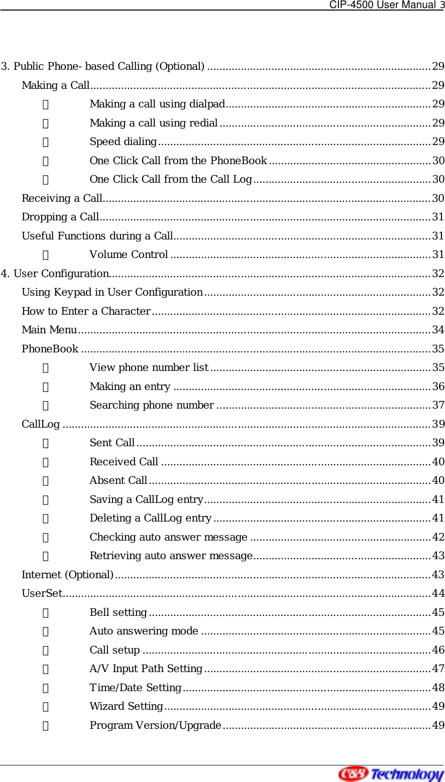   CIP-4500 User Manual 3   3. Public Phone-based Calling (Optional) .........................................................................29 Making a Call...............................................................................................................29 ① Making a call using dialpad...................................................................29 ② Making a call using redial.....................................................................29 ③ Speed dialing.........................................................................................29 ④ One Click Call from the PhoneBook.....................................................30 ⑤ One Click Call from the Call Log..........................................................30 Receiving a Call...........................................................................................................30 Dropping a Call............................................................................................................31 Useful Functions during a Call....................................................................................31 ① Volume Control .....................................................................................31 4. User Configuration.........................................................................................................32 Using Keypad in User Configuration..........................................................................32 How to Enter a Character...........................................................................................32 Main Menu...................................................................................................................34 PhoneBook ..................................................................................................................35 ① View phone number list........................................................................35 ② Making an entry ....................................................................................36 ③ Searching phone number ......................................................................37 CallLog ........................................................................................................................39 ① Sent Call................................................................................................39 ② Received Call ........................................................................................40 ③ Absent Call............................................................................................40 ④ Saving a CallLog entry..........................................................................41 ⑤ Deleting a CallLog entry.......................................................................41 ⑥ Checking auto answer message ...........................................................42 ⑦ Retrieving auto answer message..........................................................43 Internet (Optional).......................................................................................................43 UserSet........................................................................................................................44 ① Bell setting............................................................................................45 ② Auto answering mode ...........................................................................45 ③ Call setup ..............................................................................................46 ④ A/V Input Path Setting..........................................................................47 ⑤ Time/Date Setting.................................................................................48 ⑥ Wizard Setting.......................................................................................49 ⑦ Program Version/Upgrade....................................................................49 