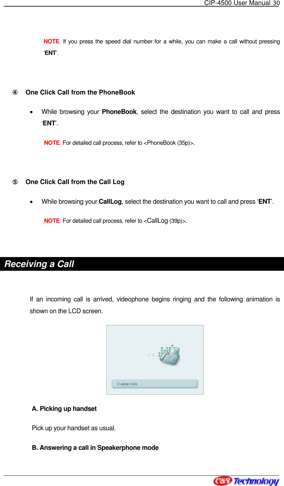   CIP-4500 User Manual 30   NOTE. If you press the speed dial number for a while, you can make a call without pressing ‘ENT’.  ④󰚟 One Click Call from the PhoneBook •  While browsing your PhoneBook, select the destination you want to call and press ‘ENT’.  NOTE. For detailed call process, refer to &lt;PhoneBook (35p)&gt;.  ⑤󰚟 One Click Call from the Call Log •  While browsing your CallLog, select the destination you want to call and press ‘ENT’.  NOTE. For detailed call process, refer to &lt;CallLog (39p)&gt;.  Receiving a Call  If an incoming call is arrived, videophone begins ringing and the following animation is shown on the LCD screen.  A. Picking up handset Pick up your handset as usual.     B. Answering a call in Speakerphone mode 