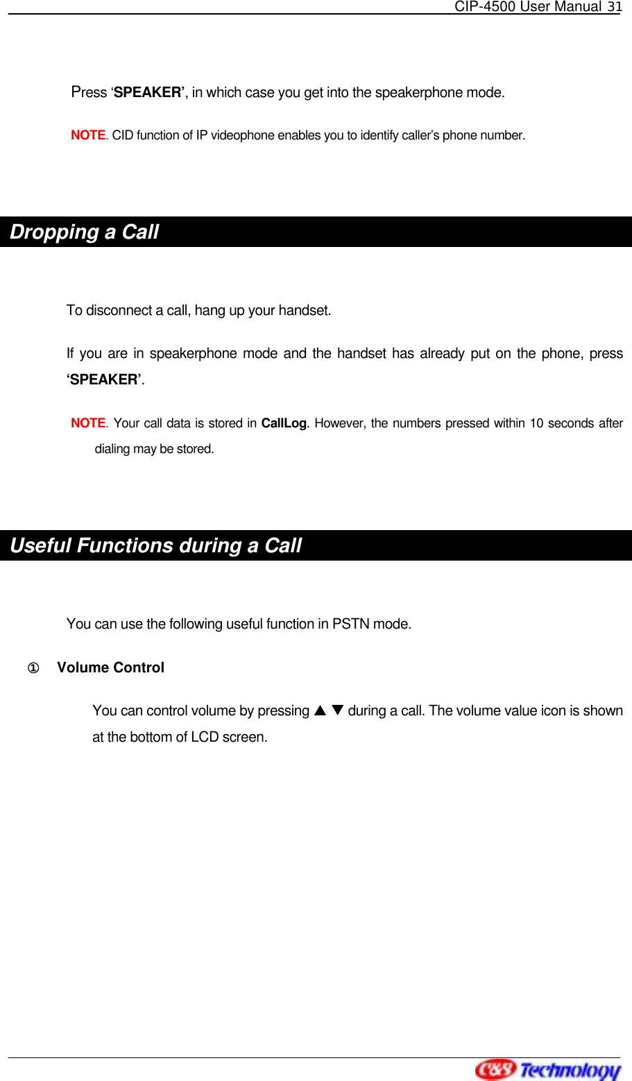   CIP-4500 User Manual 31   Press ‘SPEAKER’, in which case you get into the speakerphone mode. NOTE. CID function of IP videophone enables you to identify caller’s phone number.  Dropping a Call  To disconnect a call, hang up your handset. If you are in speakerphone mode and the handset has already put on the phone, press ‘SPEAKER’. NOTE. Your call data is stored in CallLog. However, the numbers pressed within 10 seconds after dialing may be stored.    Useful Functions during a Call  You can use the following useful function in PSTN mode. ①󰚟 Volume Control You can control volume by pressing S T during a call. The volume value icon is shown at the bottom of LCD screen.  