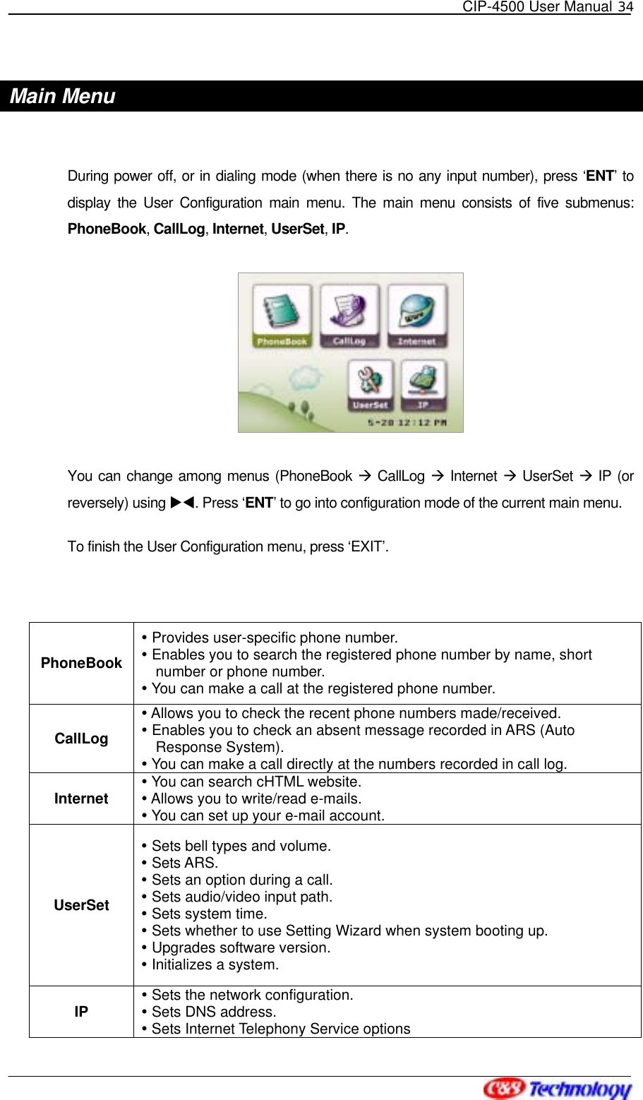   CIP-4500 User Manual 34   Main Menu  During power off, or in dialing mode (when there is no any input number), press ‘ENT’ to display the User Configuration main menu. The main menu consists of five submenus: PhoneBook, CallLog, Internet, UserSet, IP.   You can change among menus (PhoneBook  CallLog  Internet  UserSet  IP (or reversely) using XW. Press ‘ENT’ to go into configuration mode of the current main menu. To finish the User Configuration menu, press ‘EXIT’.  PhoneBook  Provides user-specific phone number.  Enables you to search the registered phone number by name, short number or phone number.  You can make a call at the registered phone number. CallLog  Allows you to check the recent phone numbers made/received.  Enables you to check an absent message recorded in ARS (Auto Response System).  You can make a call directly at the numbers recorded in call log. Internet  You can search cHTML website.  Allows you to write/read e-mails.  You can set up your e-mail account. UserSet  Sets bell types and volume.  Sets ARS.  Sets an option during a call.  Sets audio/video input path.  Sets system time.  Sets whether to use Setting Wizard when system booting up.  Upgrades software version.  Initializes a system. IP  Sets the network configuration.    Sets DNS address. Sets Internet Telephony Service options