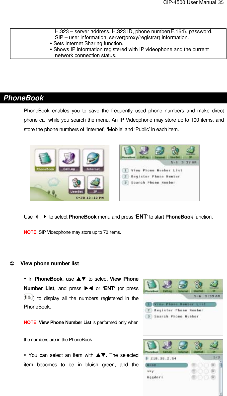   CIP-4500 User Manual 35   H.323 – server address, H.323 ID, phone number(E.164), password. SIP – user information, server(proxy/registrar) information.  Sets Internet Sharing function.  Shows IP information registered with IP videophone and the current network connection status.   PhoneBook PhoneBook enables you to save the frequently used phone numbers and make direct phone call while you search the menu. An IP Videophone may store up to 100 items, and store the phone numbers of ‘Internet’, ‘Mobile’ and ‘Public’ in each item.     Use , to select PhoneBook menu and press ‘ENT’ to start PhoneBook function.  NOTE. SIP Videophone may store up to 70 items.  ①󰚟 View phone number list  In PhoneBook, use ST to select View Phone Number List, and press XW or ‘ENT‘ (or press ) to display all the numbers registered in the PhoneBook. NOTE. View Phone Number List is performed only when the numbers are in the PhoneBook.   You can select an item with ST. The selected item becomes to be in bluish green, and the 