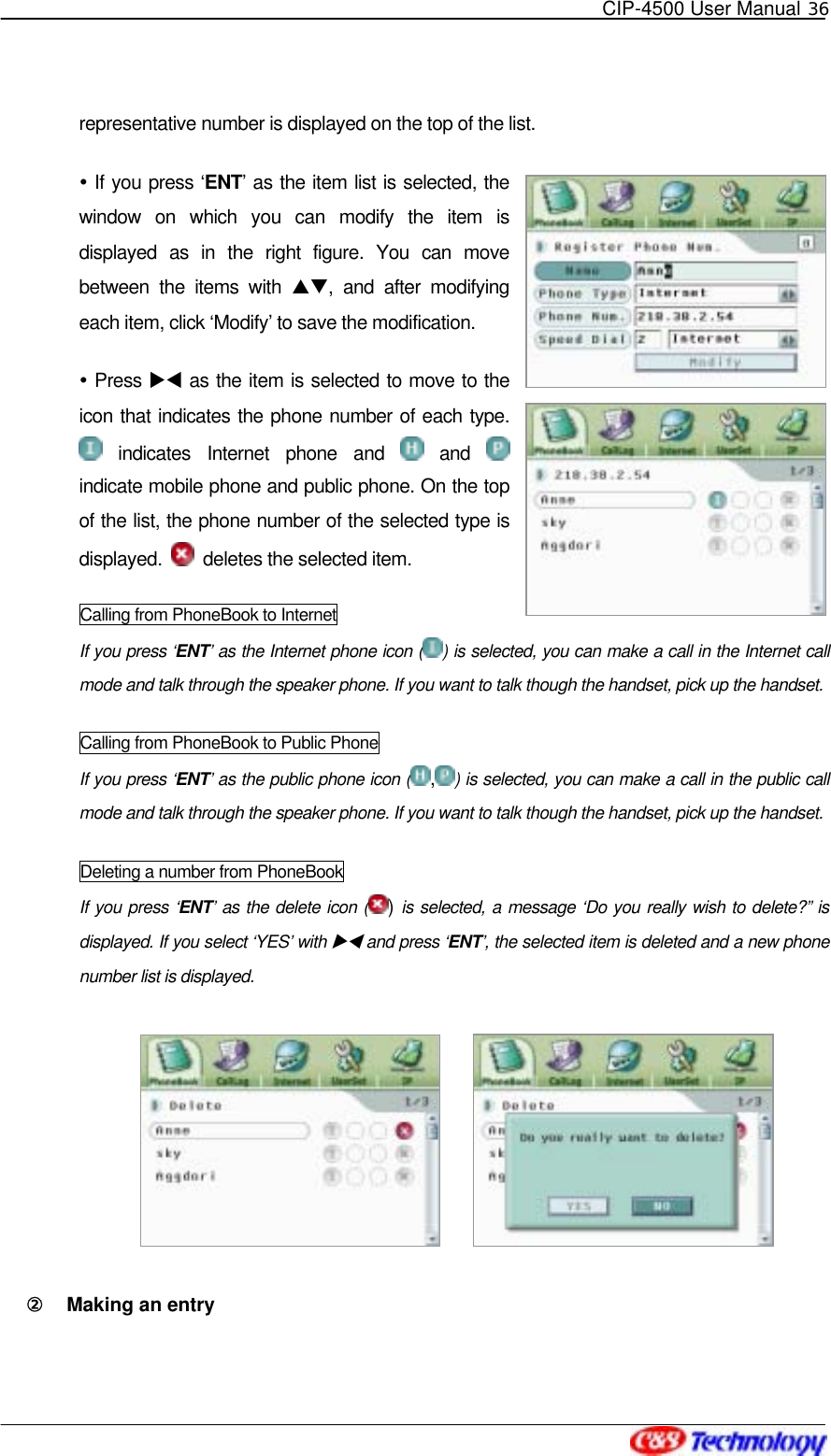   CIP-4500 User Manual 36   representative number is displayed on the top of the list.  If you press ‘ENT’ as the item list is selected, the window on which you can modify the item is displayed as in the right figure. You can move between the items with ST, and after modifying each item, click ‘Modify’ to save the modification.  Press XW as the item is selected to move to the icon that indicates the phone number of each type.  indicates Internet phone and   and   indicate mobile phone and public phone. On the top of the list, the phone number of the selected type is displayed.    deletes the selected item. Calling from PhoneBook to Internet If you press ‘ENT’ as the Internet phone icon ( ) is selected, you can make a call in the Internet call mode and talk through the speaker phone. If you want to talk though the handset, pick up the handset. Calling from PhoneBook to Public Phone If you press ‘ENT’ as the public phone icon ( ,) is selected, you can make a call in the public call mode and talk through the speaker phone. If you want to talk though the handset, pick up the handset. Deleting a number from PhoneBook If you press ‘ENT’ as the delete icon ( ) is selected, a message ‘Do you really wish to delete?” is displayed. If you select ‘YES’ with XW and press ‘ENT’, the selected item is deleted and a new phone number list is displayed.          ②󰚟 Making an entry 