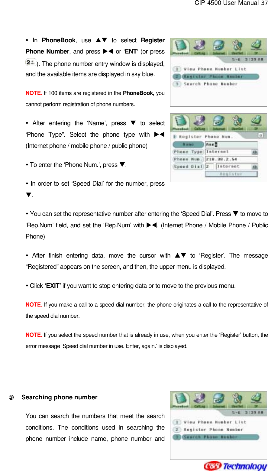   CIP-4500 User Manual 37    In PhoneBook, use ST to select Register Phone Number, and press XW or ‘ENT‘ (or press ). The phone number entry window is displayed, and the available items are displayed in sky blue. NOTE. If 100 items are registered in the PhoneBook, you cannot perform registration of phone numbers.  After entering the ‘Name’, press T to select ‘Phone Type”. Select the phone type with XW (Internet phone / mobile phone / public phone)  To enter the ‘Phone Num.’, press T.  In order to set ‘Speed Dial’ for the number, press T.  You can set the representative number after entering the ‘Speed Dial’. Press T to move to ‘Rep.Num’ field, and set the ‘Rep.Num’ with XW. (Internet Phone / Mobile Phone / Public Phone)  After finish entering data, move the cursor with ST to ‘Register’. The message “Registered” appears on the screen, and then, the upper menu is displayed.  Click ‘EXIT’ if you want to stop entering data or to move to the previous menu. NOTE. If you make a call to a speed dial number, the phone originates a call to the representative of the speed dial number. NOTE. If you select the speed number that is already in use, when you enter the ‘Register’ button, the error message ‘Speed dial number in use. Enter, again.’ is displayed.  ③󰚟 Searching phone number You can search the numbers that meet the search conditions. The conditions used in searching the phone number include name, phone number and 