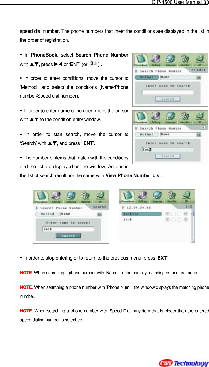   CIP-4500 User Manual 38   speed dial number. The phone numbers that meet the conditions are displayed in the list in the order of registration.  In PhoneBook, select Search Phone Number with ST, press XW or ‘ENT’ (or  ) .  In order to enter conditions, move the cursor to ‘Method’, and select the conditions (Name/Phone number/Speed dial number).  In order to enter name or number, move the cursor with ST to the condition entry window.  In order to start search, move the cursor to ‘Search’ with ST, and press ‘ ENT’.  The number of items that match with the conditions and the list are displayed on the window. Actions in the list of search result are the same with View Phone Number List.             In order to stop entering or to return to the previous menu, press ‘EXT’. NOTE. When searching a phone number with ’Name’, all the partially matching names are found. NOTE. When searching a phone number with ’Phone Num.’, the window displays the matching phone number.  NOTE. When searching a phone number with ‘Speed Dial’, any item that is bigger than the entered speed dialing number is searched.  