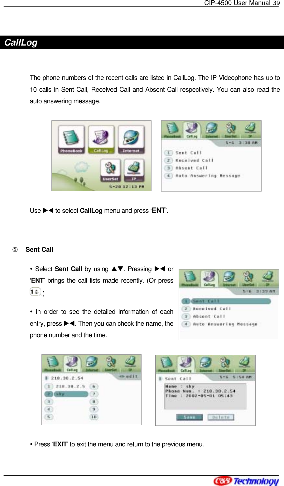   CIP-4500 User Manual 39   CallLog  The phone numbers of the recent calls are listed in CallLog. The IP Videophone has up to 10 calls in Sent Call, Received Call and Absent Call respectively. You can also read the auto answering message.           Use XW to select CallLog menu and press ‘ENT’.  ①󰚟 Sent Call  Select Sent Call by using ST. Pressing XW or ‘ENT’ brings the call lists made recently. (Or press .)  In order to see the detailed information of each entry, press XW. Then you can check the name, the phone number and the time.        Press ‘EXIT’ to exit the menu and return to the previous menu. 