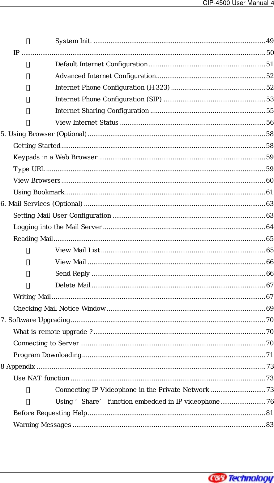   CIP-4500 User Manual 4   ⑧ System Init. ...........................................................................................49 IP .................................................................................................................................50 ① Default Internet Configuration..............................................................51 ② Advanced Internet Configuration..........................................................52 ③ Internet Phone Configuration (H.323) ..................................................52 ④ Internet Phone Configuration (SIP) ......................................................53 ⑤ Internet Sharing Configuration .............................................................55 ⑥ View Internet Status .............................................................................56 5. Using Browser (Optional)..............................................................................................58 Getting Started............................................................................................................58 Keypads in a Web Browser ........................................................................................59 Type URL....................................................................................................................59 View Browsers............................................................................................................60 Using Bookmark..........................................................................................................61 6. Mail Services (Optional) ................................................................................................63 Setting Mail User Configuration .................................................................................63 Logging into the Mail Server......................................................................................64 Reading Mail................................................................................................................65 ① View Mail List.......................................................................................65 ② View Mail ..............................................................................................66 ③ Send Reply ............................................................................................66 ④ Delete Mail............................................................................................67 Writing Mail.................................................................................................................67 Checking Mail Notice Window....................................................................................69 7. Software Upgrading.......................................................................................................70 What is remote upgrade ?...........................................................................................70 Connecting to Server..................................................................................................70 Program Downloading.................................................................................................71 8 Appendix.........................................................................................................................73 Use NAT function .......................................................................................................73 ① Connecting IP Videophone in the Private Network .............................73 ② Using ‘ Share’  function embedded in IP videophone........................76 Before Requesting Help..............................................................................................81 Warning Messages ......................................................................................................83  