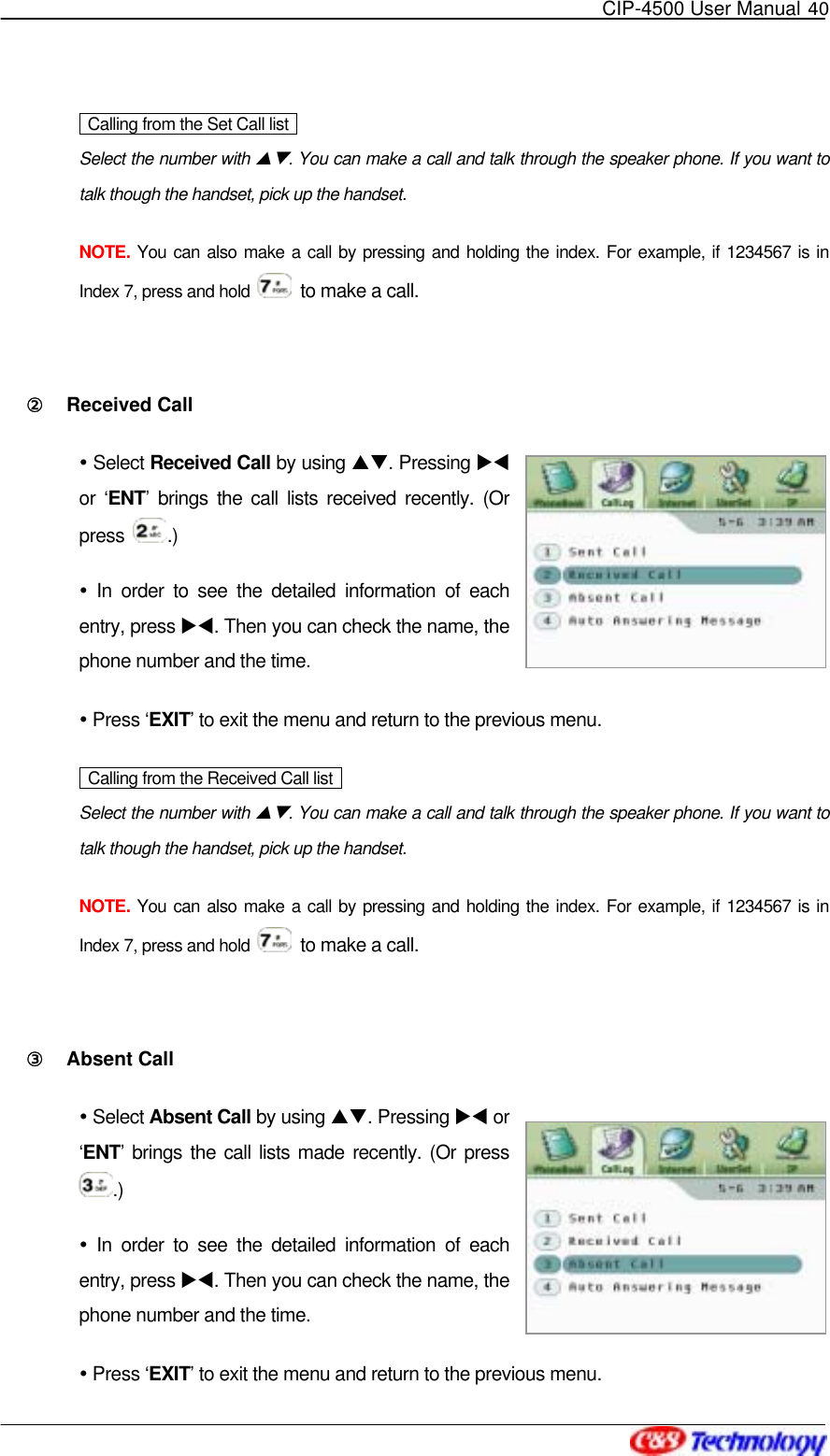   CIP-4500 User Manual 40    Calling from the Set Call list   Select the number with ST. You can make a call and talk through the speaker phone. If you want to talk though the handset, pick up the handset. NOTE. You can also make a call by pressing and holding the index. For example, if 1234567 is in Index 7, press and hold    to make a call.  ②󰚟 Received Call  Select Received Call by using ST. Pressing XW or ‘ENT’ brings the call lists received recently. (Or press  .)  In order to see the detailed information of each entry, press XW. Then you can check the name, the phone number and the time.  Press ‘EXIT’ to exit the menu and return to the previous menu.   Calling from the Received Call list   Select the number with ST. You can make a call and talk through the speaker phone. If you want to talk though the handset, pick up the handset. NOTE. You can also make a call by pressing and holding the index. For example, if 1234567 is in Index 7, press and hold    to make a call.  ③󰚟 Absent Call  Select Absent Call by using ST. Pressing XW or ‘ENT’ brings the call lists made recently. (Or press .)  In order to see the detailed information of each entry, press XW. Then you can check the name, the phone number and the time.  Press ‘EXIT’ to exit the menu and return to the previous menu. 