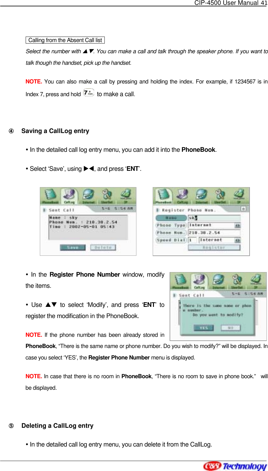   CIP-4500 User Manual 41     Calling from the Absent Call list   Select the number with ST. You can make a call and talk through the speaker phone. If you want to talk though the handset, pick up the handset. NOTE. You can also make a call by pressing and holding the index. For example, if 1234567 is in Index 7, press and hold    to make a call.  ④󰚟 Saving a CallLog entry  In the detailed call log entry menu, you can add it into the PhoneBook.   Select ‘Save’, using XW, and press ‘ENT’.          In the Register Phone Number window, modify the items.  Use ST to select ‘Modify’, and press ‘ENT’ to register the modification in the PhoneBook. NOTE. If the phone number has been already stored in PhoneBook, “There is the same name or phone number. Do you wish to modify?” will be displayed. In case you select ‘YES’, the Register Phone Number menu is displayed. NOTE. In case that there is no room in PhoneBook, “There is no room to save in phone book.”  will be displayed.  ⑤󰚟 Deleting a CallLog entry  In the detailed call log entry menu, you can delete it from the CallLog. 