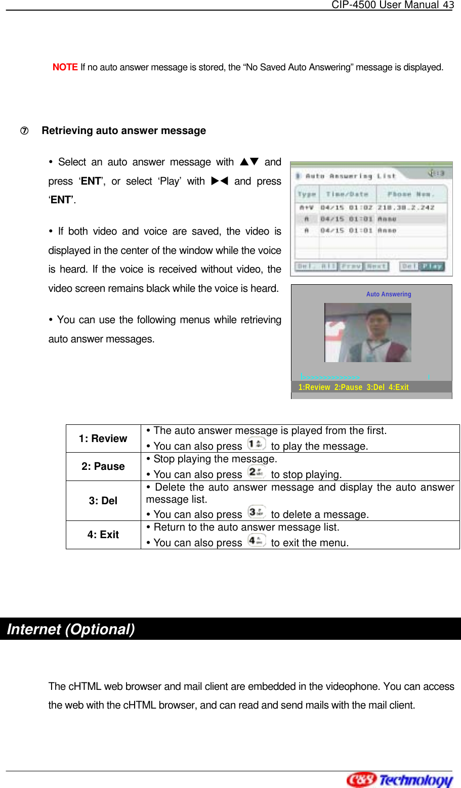   CIP-4500 User Manual 43    NOTE If no auto answer message is stored, the “No Saved Auto Answering” message is displayed.    ⑦󰚟 Retrieving auto answer message  Select an auto answer message with ST and press ‘ENT’, or select ‘Play’ with XW and press ‘ENT’.  If both video and voice are saved, the video is displayed in the center of the window while the voice is heard. If the voice is received without video, the video screen remains black while the voice is heard.    You can use the following menus while retrieving auto answer messages.   1: Review   The auto answer message is played from the first.  You can also press    to play the message. 2: Pause   Stop playing the message.  You can also press    to stop playing. 3: Del  Delete the auto answer message and display the auto answer message list.  You can also press    to delete a message. 4: Exit   Return to the auto answer message list.  You can also press    to exit the menu.   Internet (Optional)  The cHTML web browser and mail client are embedded in the videophone. You can access the web with the cHTML browser, and can read and send mails with the mail client.   Auto Answering|&gt;&gt;&gt;&gt;&gt;&gt;&gt;&gt;&gt;&gt;&gt;&gt;&gt;&gt;                                      |1:Review  2:Pause  3:Del  4:Exit