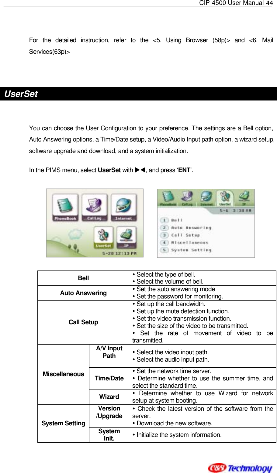   CIP-4500 User Manual 44   For the detailed instruction, refer to the &lt;5. Using Browser (58p)&gt; and &lt;6. Mail Services(63p)&gt;  UserSet  You can choose the User Configuration to your preference. The settings are a Bell option, Auto Answering options, a Time/Date setup, a Video/Audio Input path option, a wizard setup, software upgrade and download, and a system initialization. In the PIMS menu, select UserSet with XW, and press ‘ENT’.           Bell   Select the type of bell.  Select the volume of bell. Auto Answering   Set the auto answering mode  Set the password for monitoring. Call Setup  Set up the call bandwidth.  Set up the mute detection function.  Set the video transmission function.  Set the size of the video to be transmitted.  Set the rate of movement of video to be transmitted. A/V Input Path   Select the video input path.  Select the audio input path. Time/Date Set the network time server.  Determine whether to use the summer time, and select the standard time. Miscellaneous Wizard   Determine whether to use Wizard for network setup at system booting. Version /Upgrade  Check the latest version of the software from the server.   Download the new software. System Setting  System Init.   Initialize the system information. 