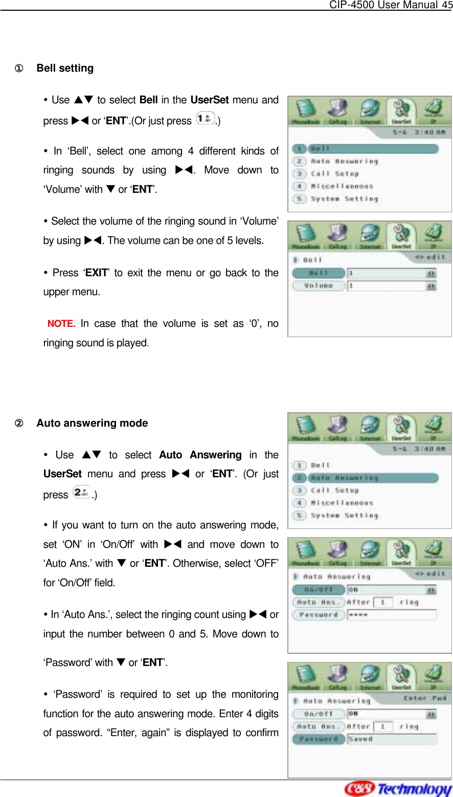   CIP-4500 User Manual 45   ①󰚟 Bell setting  Use ST to select Bell in the UserSet menu and press XW or ‘ENT’.(Or just press  .)  In ‘Bell’, select one among 4 different kinds of ringing sounds by using XW. Move down to ‘Volume’ with T or ‘ENT’.  Select the volume of the ringing sound in ‘Volume’ by using XW. The volume can be one of 5 levels.  Press ‘EXIT’ to exit the menu or go back to the upper menu.  NOTE. In case that the volume is set as ‘0’, no ringing sound is played.  ②󰚟 Auto answering mode  Use ST to select Auto Answering in the UserSet menu and press XW or ‘ENT’. (Or just press  .)  If you want to turn on the auto answering mode, set ‘ON’ in ‘On/Off’ with XW and move down to ‘Auto Ans.’ with T or ‘ENT’. Otherwise, select ‘OFF’ for ‘On/Off’ field.  In ‘Auto Ans.’, select the ringing count using XW or input the number between 0 and 5. Move down to ‘Password’ with T or ‘ENT’.  ‘Password’ is required to set up the monitoring function for the auto answering mode. Enter 4 digits of password. “Enter, again” is displayed to confirm 