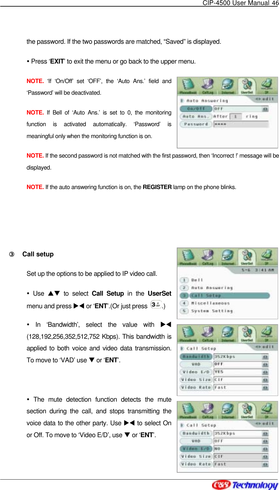   CIP-4500 User Manual 46   the password. If the two passwords are matched, “Saved” is displayed.    Press ‘EXIT’ to exit the menu or go back to the upper menu. NOTE. ‘If ‘On/Off’ set ‘OFF’, the ‘Auto Ans.’ field and ‘Password’ will be deactivated.   NOTE. If Bell of ‘Auto Ans.’ is set to 0, the monitoring function is activated automatically. ‘Password’ is meaningful only when the monitoring function is on. NOTE. If the second password is not matched with the first password, then ‘Incorrect !’ message will be displayed. NOTE. If the auto answering function is on, the REGISTER lamp on the phone blinks.   ③󰚟 Call setup Set up the options to be applied to IP video call.  Use ST to select Call Setup in the UserSet menu and press XW or ‘ENT’.(Or just press  .)   In ‘Bandwidth’, select the value with XW  (128,192,256,352,512,752 Kbps). This bandwidth is applied to both voice and video data transmission. To move to ‘VAD’ use T or ‘ENT’.   The mute detection function detects the mute section during the call, and stops transmitting the voice data to the other party. Use XW to select On or Off. To move to ‘Video E/D’, use T or ‘ENT’. 