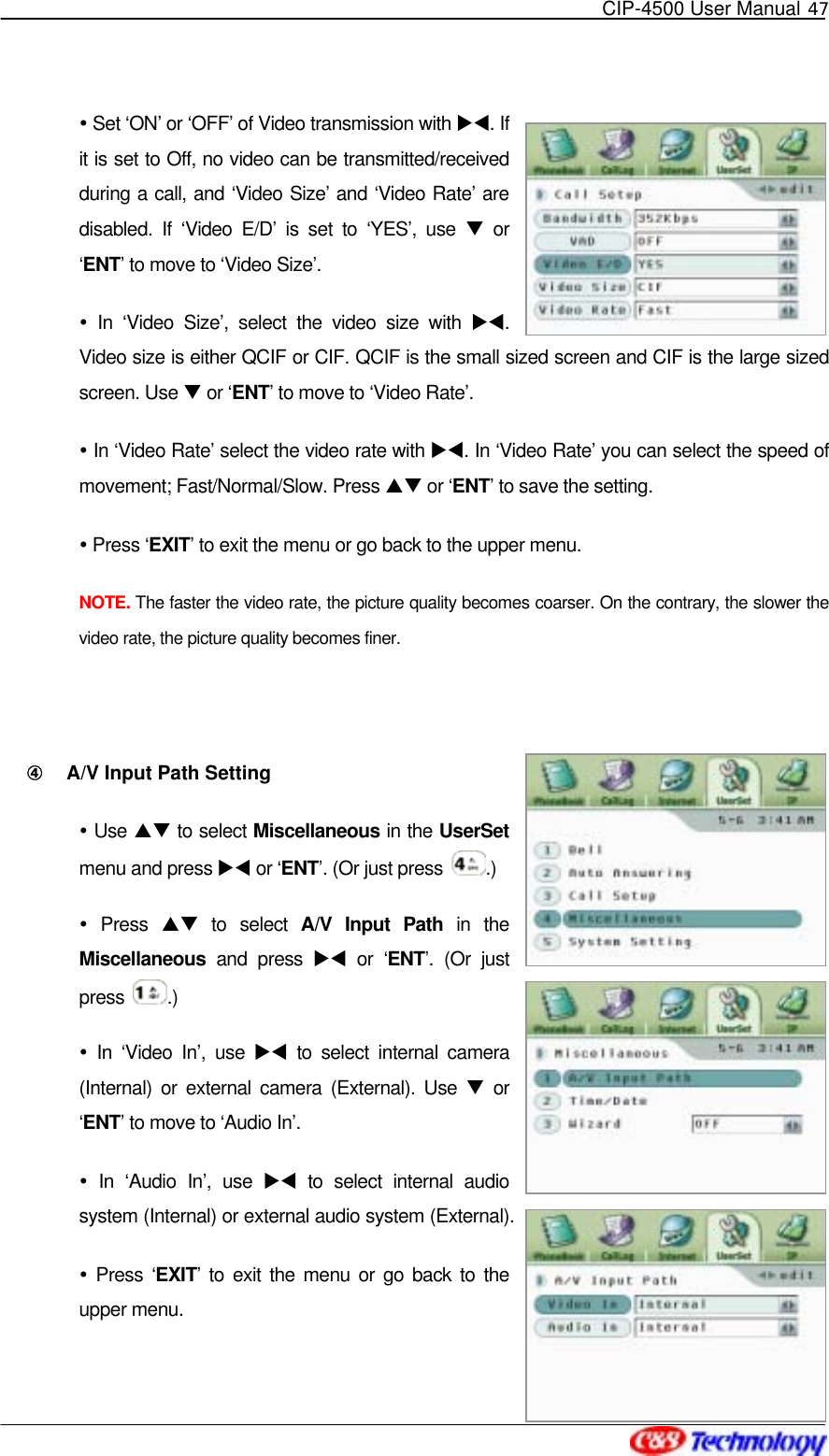   CIP-4500 User Manual 47    Set ‘ON’ or ‘OFF’ of Video transmission with XW. If it is set to Off, no video can be transmitted/received during a call, and ‘Video Size’ and ‘Video Rate’ are disabled. If ‘Video E/D’ is set to ‘YES’, use T or ‘ENT’ to move to ‘Video Size’.  In ‘Video Size’, select the video size with XW. Video size is either QCIF or CIF. QCIF is the small sized screen and CIF is the large sized screen. Use T or ‘ENT’ to move to ‘Video Rate’.  In ‘Video Rate’ select the video rate with XW. In ‘Video Rate’ you can select the speed of movement; Fast/Normal/Slow. Press ST or ‘ENT’ to save the setting.  Press ‘EXIT’ to exit the menu or go back to the upper menu. NOTE. The faster the video rate, the picture quality becomes coarser. On the contrary, the slower the video rate, the picture quality becomes finer.  ④󰚟 A/V Input Path Setting  Use ST to select Miscellaneous in the UserSet menu and press XW or ‘ENT’. (Or just press  .)  Press ST to select A/V Input Path in the Miscellaneous and press XW or ‘ENT’. (Or just press  .)  In ‘Video In’, use XW to select internal camera (Internal) or external camera (External). Use T or ‘ENT’ to move to ‘Audio In’.  In ‘Audio In’, use XW to select internal audio system (Internal) or external audio system (External).    Press ‘EXIT’ to exit the menu or go back to the upper menu. 