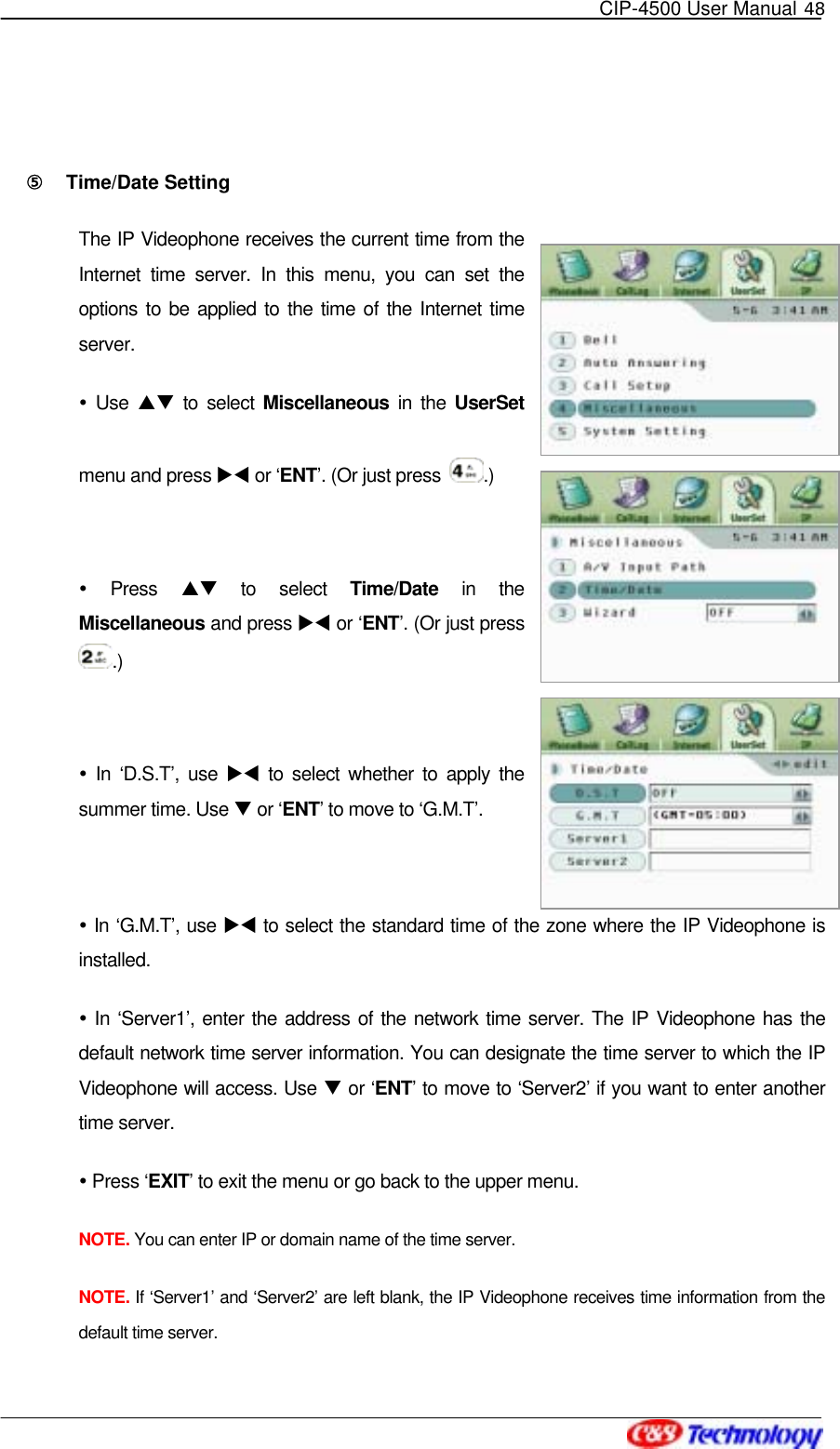   CIP-4500 User Manual 48    ⑤󰚟 Time/Date Setting The IP Videophone receives the current time from the Internet time server. In this menu, you can set the options to be applied to the time of the Internet time server.  Use ST to select Miscellaneous in the UserSet menu and press XW or ‘ENT’. (Or just press  .)   Press ST to select Time/Date in the Miscellaneous and press XW or ‘ENT’. (Or just press .)   In ‘D.S.T’, use XW to select whether to apply the summer time. Use T or ‘ENT’ to move to ‘G.M.T’.   In ‘G.M.T’, use XW to select the standard time of the zone where the IP Videophone is installed.  In ‘Server1’, enter the address of the network time server. The IP Videophone has the default network time server information. You can designate the time server to which the IP Videophone will access. Use T or ‘ENT’ to move to ‘Server2’ if you want to enter another time server.  Press ‘EXIT’ to exit the menu or go back to the upper menu. NOTE. You can enter IP or domain name of the time server. NOTE. If ‘Server1’ and ‘Server2’ are left blank, the IP Videophone receives time information from the default time server. 