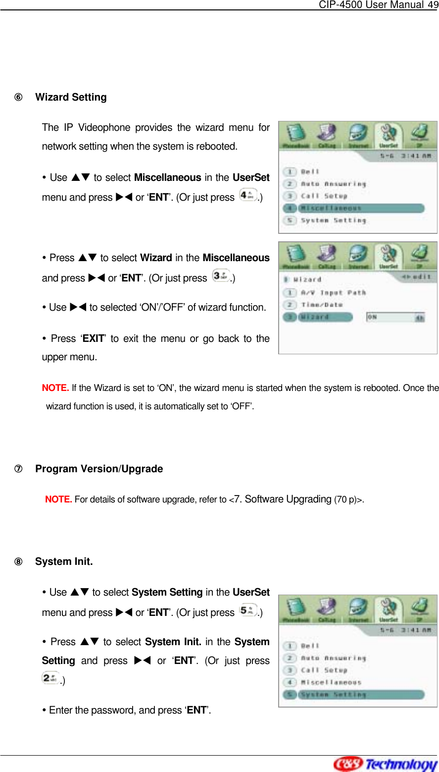   CIP-4500 User Manual 49    ⑥󰚟 Wizard Setting The IP Videophone provides the wizard menu for network setting when the system is rebooted.  Use ST to select Miscellaneous in the UserSet menu and press XW or ‘ENT’. (Or just press  .)   Press ST to select Wizard in the Miscellaneous and press XW or ‘ENT’. (Or just press  .)  Use XW to selected ‘ON’/’OFF’ of wizard function.  Press ‘EXIT’ to exit the menu or go back to the upper menu. NOTE. If the Wizard is set to ‘ON’, the wizard menu is started when the system is rebooted. Once the wizard function is used, it is automatically set to ‘OFF’.  ⑦󰚟 Program Version/Upgrade NOTE. For details of software upgrade, refer to &lt;7. Software Upgrading (70 p)&gt;.  ⑧󰚟 System Init.  Use ST to select System Setting in the UserSet menu and press XW or ‘ENT’. (Or just press  .)  Press ST to select System Init. in the System Setting and press XW or ‘ENT’. (Or just press .)  Enter the password, and press ‘ENT’. 