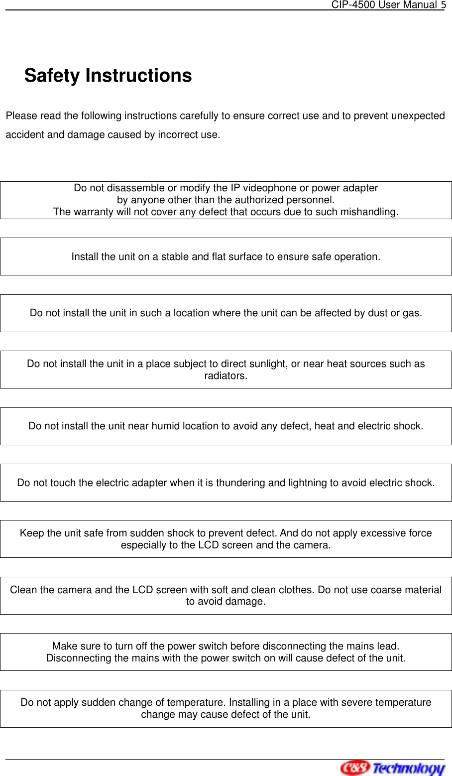   CIP-4500 User Manual 5   Safety Instructions Please read the following instructions carefully to ensure correct use and to prevent unexpected accident and damage caused by incorrect use.   Do not disassemble or modify the IP videophone or power adapter   by anyone other than the authorized personnel.   The warranty will not cover any defect that occurs due to such mishandling.  Install the unit on a stable and flat surface to ensure safe operation.  Do not install the unit in such a location where the unit can be affected by dust or gas.  Do not install the unit in a place subject to direct sunlight, or near heat sources such as radiators.  Do not install the unit near humid location to avoid any defect, heat and electric shock.  Do not touch the electric adapter when it is thundering and lightning to avoid electric shock.  Keep the unit safe from sudden shock to prevent defect. And do not apply excessive force especially to the LCD screen and the camera.  Clean the camera and the LCD screen with soft and clean clothes. Do not use coarse material to avoid damage.  Make sure to turn off the power switch before disconnecting the mains lead. Disconnecting the mains with the power switch on will cause defect of the unit.  Do not apply sudden change of temperature. Installing in a place with severe temperature change may cause defect of the unit. 