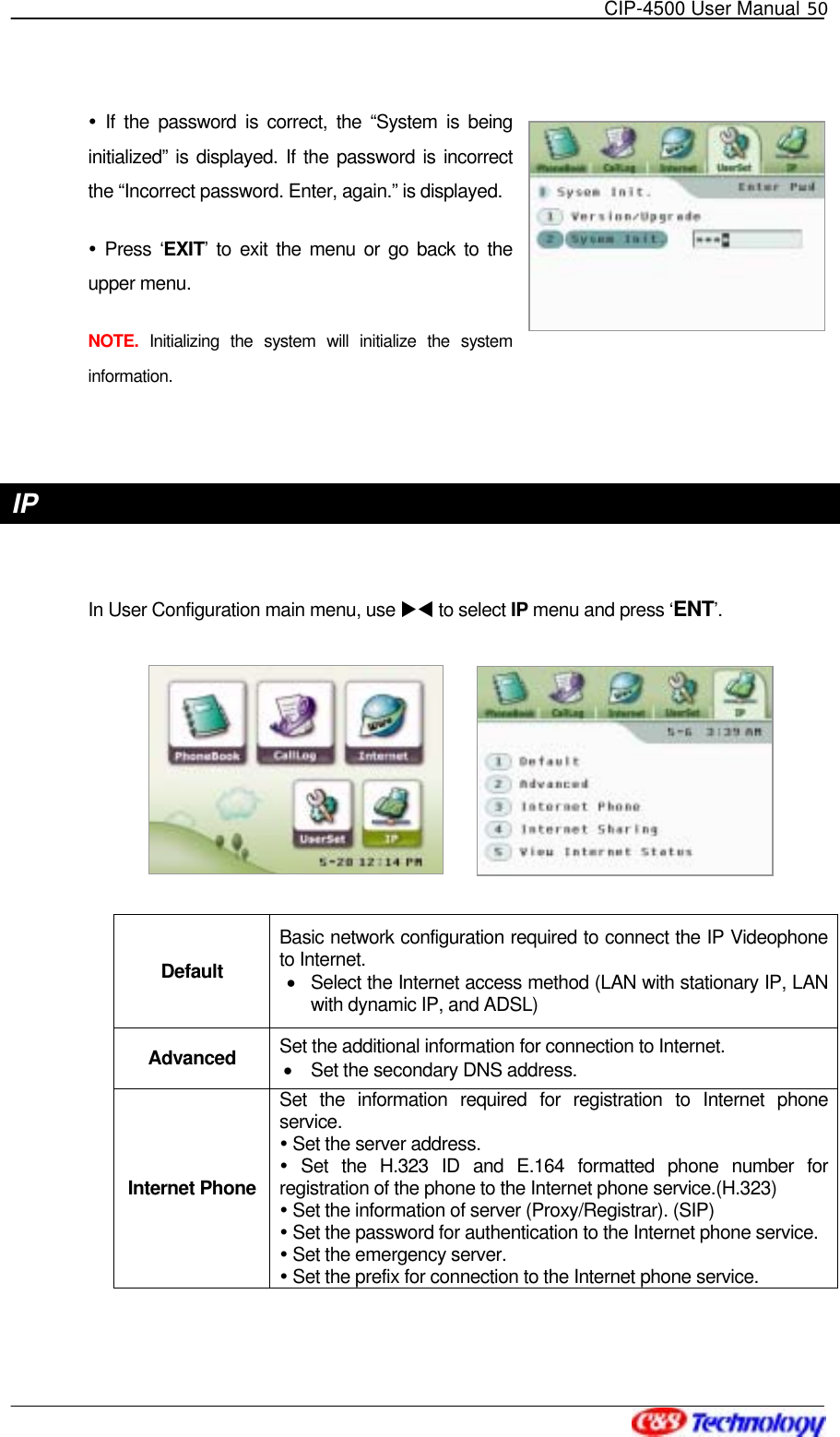   CIP-4500 User Manual 50    If the password is correct, the “System is being initialized” is displayed. If the password is incorrect the “Incorrect password. Enter, again.” is displayed.  Press ‘EXIT’ to exit the menu or go back to the upper menu. NOTE.  Initializing the system will initialize the system information.  IP   In User Configuration main menu, use XW to select IP menu and press ‘ENT’.            Default Basic network configuration required to connect the IP Videophone to Internet. •  Select the Internet access method (LAN with stationary IP, LAN with dynamic IP, and ADSL)   Advanced  Set the additional information for connection to Internet. •  Set the secondary DNS address. Internet Phone Set the information required for registration to Internet phone service.  Set the server address.  Set the H.323 ID and E.164 formatted phone number for registration of the phone to the Internet phone service.(H.323)  Set the information of server (Proxy/Registrar). (SIP)  Set the password for authentication to the Internet phone service.  Set the emergency server.  Set the prefix for connection to the Internet phone service. 