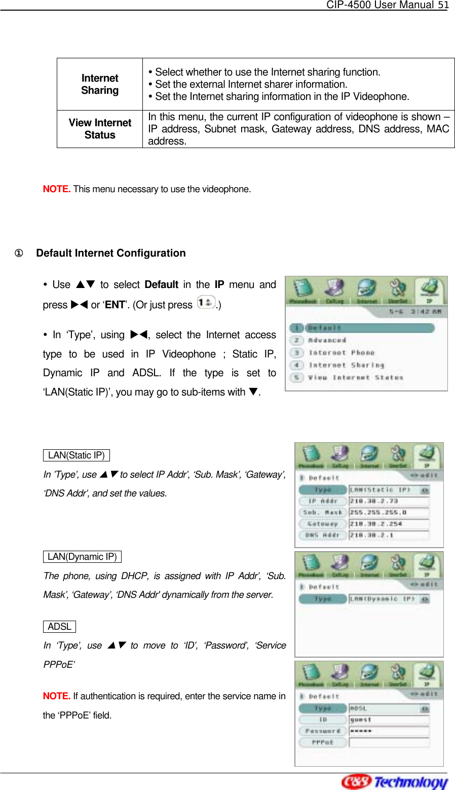   CIP-4500 User Manual 51   Internet Sharing  Select whether to use the Internet sharing function.  Set the external Internet sharer information.  Set the Internet sharing information in the IP Videophone. View Internet Status In this menu, the current IP configuration of videophone is shown – IP address, Subnet mask, Gateway address, DNS address, MAC address.  NOTE. This menu necessary to use the videophone.  ①󰚟 Default Internet Configuration  Use ST to select Default  in the IP menu and press XW or ‘ENT’. (Or just press  .)  In ‘Type’, using XW, select the Internet access type to be used in IP Videophone ; Static IP, Dynamic IP and ADSL. If the type is set to ‘LAN(Static IP)’, you may go to sub-items with T.    LAN(Static IP)    In ’Type’, use ST to select IP Addr’, ‘Sub. Mask’, ‘Gateway’, ‘DNS Addr’, and set the values.   LAN(Dynamic IP)  The phone, using DHCP, is assigned with IP Addr’, ‘Sub. Mask’, ‘Gateway’, ‘DNS Addr&apos; dynamically from the server.  ADSL  In ‘Type’, use ST to move to ‘ID’, ‘Password’, ‘Service PPPoE’ NOTE. If authentication is required, enter the service name in the ‘PPPoE’ field.   