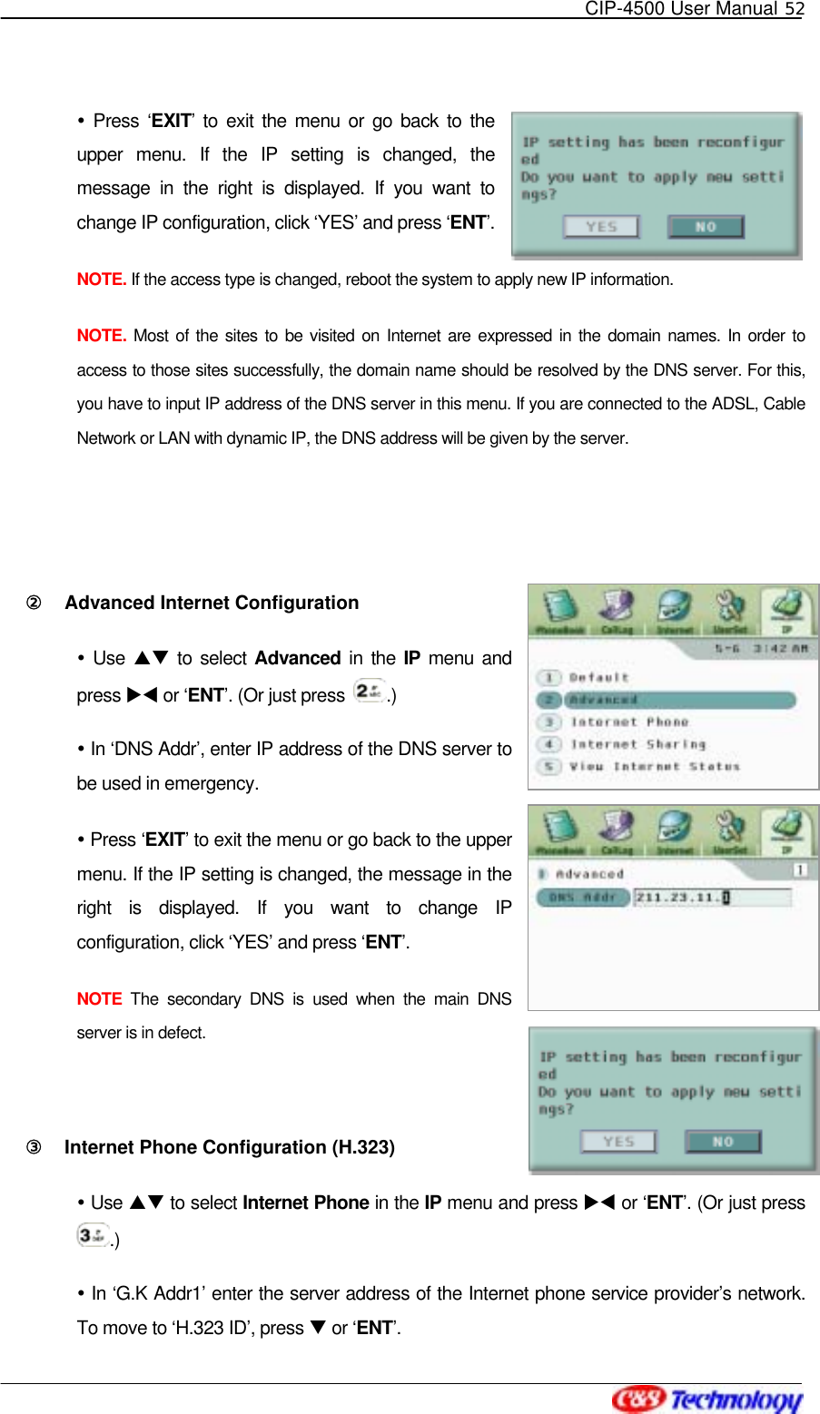   CIP-4500 User Manual 52    Press ‘EXIT’ to exit the menu or go back to the upper menu. If the IP setting is changed, the message in the right is displayed. If you want to change IP configuration, click ‘YES’ and press ‘ENT’. NOTE. If the access type is changed, reboot the system to apply new IP information. NOTE. Most of the sites to be visited on Internet are expressed in the domain names. In order to access to those sites successfully, the domain name should be resolved by the DNS server. For this, you have to input IP address of the DNS server in this menu. If you are connected to the ADSL, Cable Network or LAN with dynamic IP, the DNS address will be given by the server.    ②󰚟 Advanced Internet Configuration  Use ST to select Advanced in the IP menu and press XW or ‘ENT’. (Or just press  .)  In ‘DNS Addr’, enter IP address of the DNS server to be used in emergency.    Press ‘EXIT’ to exit the menu or go back to the upper menu. If the IP setting is changed, the message in the right is displayed. If you want to change IP configuration, click ‘YES’ and press ‘ENT’. NOTE  The secondary DNS is used when the main DNS server is in defect.  ③󰚟 Internet Phone Configuration (H.323)  Use ST to select Internet Phone in the IP menu and press XW or ‘ENT’. (Or just press .)  In ‘G.K Addr1’ enter the server address of the Internet phone service provider’s network. To move to ‘H.323 ID’, press T or ‘ENT’. 