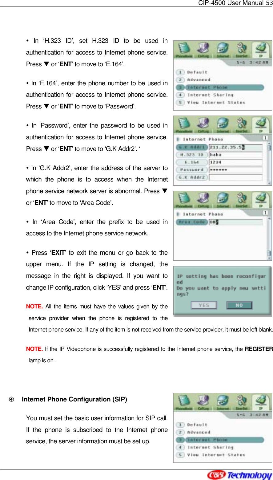   CIP-4500 User Manual 53    In ‘H.323 ID’, set H.323 ID to be used in authentication for access to Internet phone service. Press T or ‘ENT’ to move to ‘E.164’.  In ‘E.164’, enter the phone number to be used in authentication for access to Internet phone service. Press T or ‘ENT’ to move to ‘Password’.  In ‘Password’, enter the password to be used in authentication for access to Internet phone service. Press T or ‘ENT’ to move to ‘G.K Addr2’. ‘  In ‘G.K Addr2’, enter the address of the server to which the phone is to access when the Internet phone service network server is abnormal. Press T or ‘ENT’ to move to ‘Area Code’.  In ‘Area Code’, enter the prefix to be used in access to the Internet phone service network.  Press ‘EXIT’ to exit the menu or go back to the upper menu. If the IP setting is changed, the message in the right is displayed. If you want to change IP configuration, click ‘YES’ and press ‘ENT’.  NOTE.  All the items must have the values given by the service provider when the phone is registered to the Internet phone service. If any of the item is not received from the service provider, it must be left blank.   NOTE. If the IP Videophone is successfully registered to the Internet phone service, the REGISTER lamp is on.  ④󰚟 Internet Phone Configuration (SIP) You must set the basic user information for SIP call. If the phone is subscribed to the Internet phone service, the server information must be set up. 