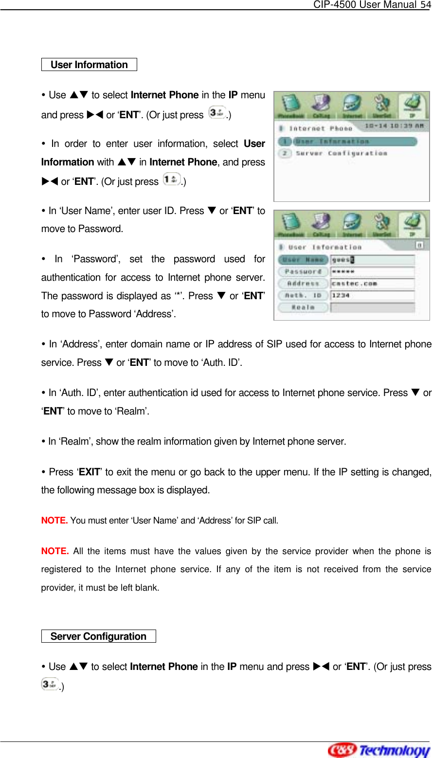   CIP-4500 User Manual 54     User Information    Use ST to select Internet Phone in the IP menu and press XW or ‘ENT’. (Or just press  .)   In order to enter user information, select User Information with ST in Internet Phone, and press XW or ‘ENT’. (Or just press  .)  In ‘User Name’, enter user ID. Press T or ‘ENT’ to move to Password.  In ‘Password’, set the password used for authentication for access to Internet phone server. The password is displayed as ‘*’. Press T or ‘ENT’ to move to Password ‘Address’.  In ‘Address’, enter domain name or IP address of SIP used for access to Internet phone service. Press T or ‘ENT’ to move to ‘Auth. ID’.  In ‘Auth. ID’, enter authentication id used for access to Internet phone service. Press T or ‘ENT’ to move to ‘Realm’.  In ‘Realm’, show the realm information given by Internet phone server.  Press ‘EXIT’ to exit the menu or go back to the upper menu. If the IP setting is changed, the following message box is displayed. NOTE. You must enter ‘User Name’ and ‘Address’ for SIP call. NOTE.  All the items must have the values given by the service provider when the phone is registered to the Internet phone service. If any of the item is not received from the service provider, it must be left blank.    Server Configuration    Use ST to select Internet Phone in the IP menu and press XW or ‘ENT’. (Or just press .)   