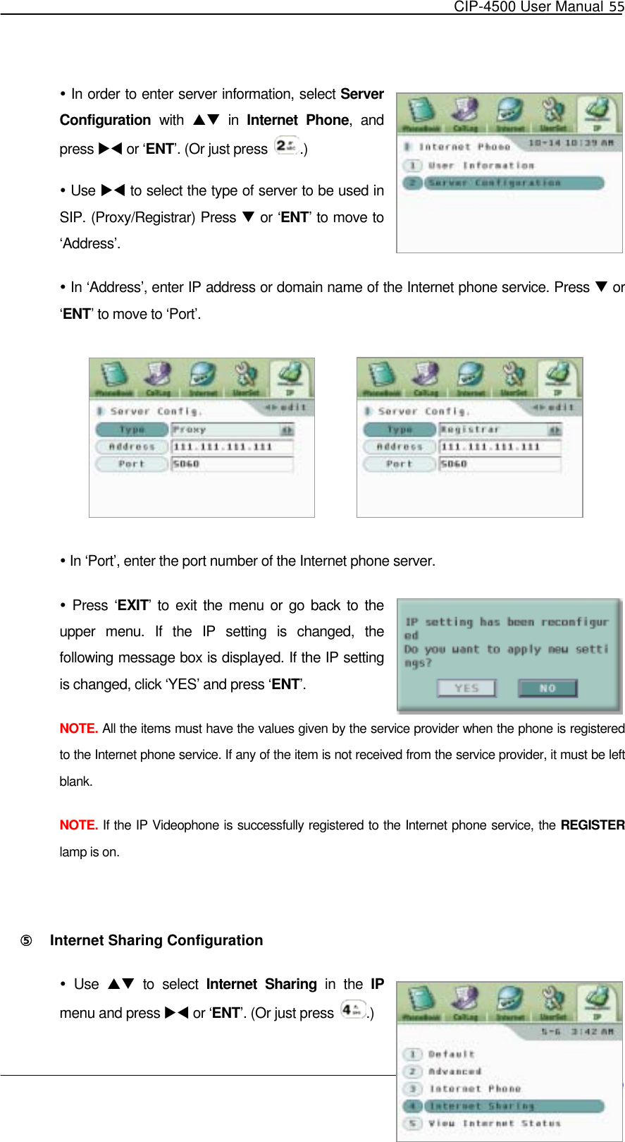   CIP-4500 User Manual 55    In order to enter server information, select Server Configuration with ST in Internet Phone, and press XW or ‘ENT’. (Or just press  .)    Use XW to select the type of server to be used in SIP. (Proxy/Registrar) Press T or ‘ENT’ to move to ‘Address’.  In ‘Address’, enter IP address or domain name of the Internet phone service. Press T or ‘ENT’ to move to ‘Port’.   In ‘Port’, enter the port number of the Internet phone server.  Press ‘EXIT’ to exit the menu or go back to the upper menu. If the IP setting is changed, the following message box is displayed. If the IP setting is changed, click ‘YES’ and press ‘ENT’.  NOTE. All the items must have the values given by the service provider when the phone is registered to the Internet phone service. If any of the item is not received from the service provider, it must be left blank. NOTE. If the IP Videophone is successfully registered to the Internet phone service, the REGISTER lamp is on.  ⑤󰚟 Internet Sharing Configuration  Use ST to select Internet Sharing in the IP menu and press XW or ‘ENT’. (Or just press  .) 