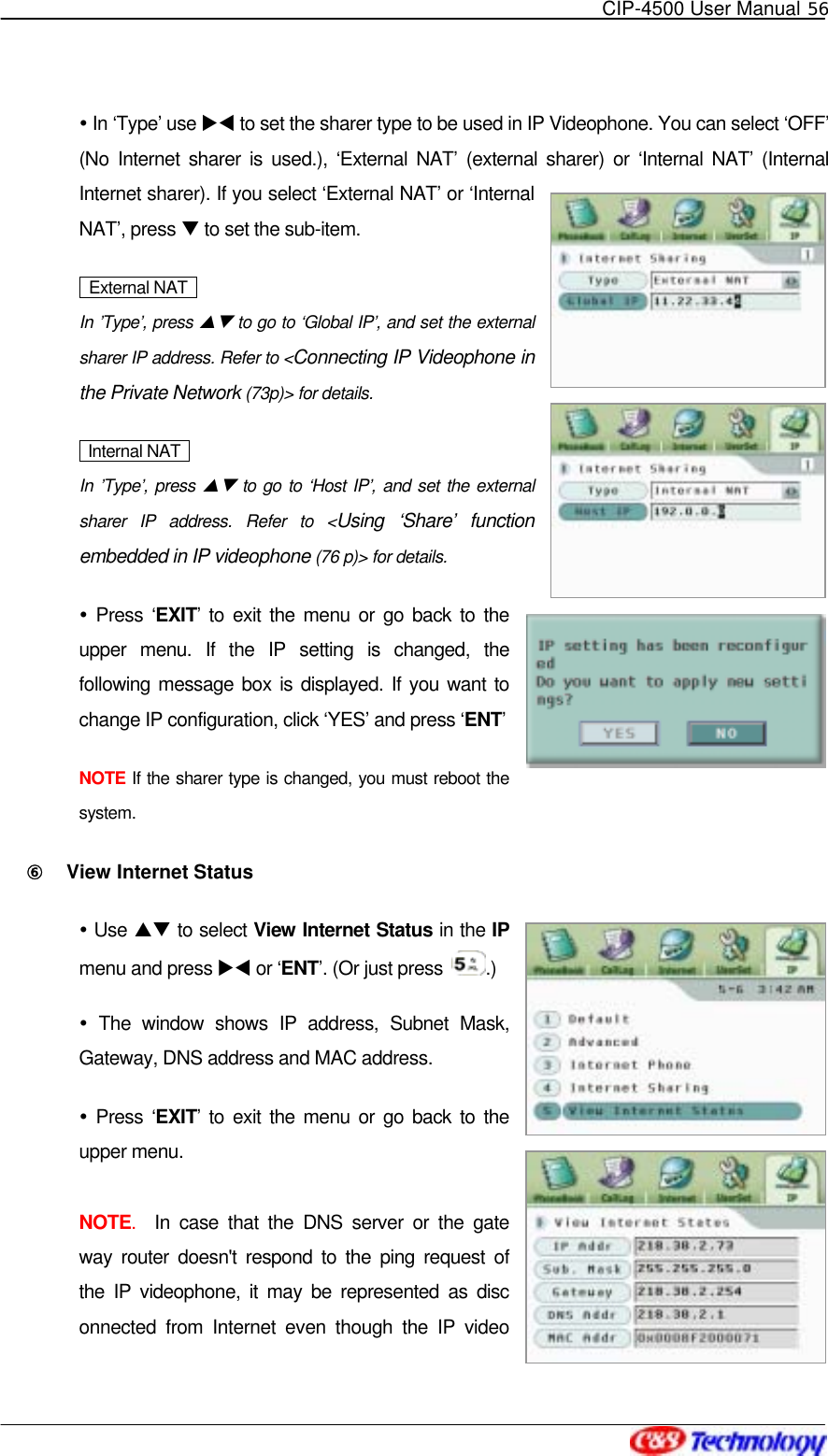   CIP-4500 User Manual 56    In ‘Type’ use XW to set the sharer type to be used in IP Videophone. You can select ‘OFF’ (No Internet sharer is used.), ‘External NAT’ (external sharer) or ‘Internal NAT’ (Internal Internet sharer). If you select ‘External NAT’ or ‘Internal NAT’, press T to set the sub-item.     External NAT    In ’Type’, press ST to go to ‘Global IP’, and set the external sharer IP address. Refer to &lt;Connecting IP Videophone in the Private Network (73p)&gt; for details.  Internal NAT  In ’Type’, press ST to go to ‘Host IP’, and set the external sharer IP address. Refer to &lt;Using ‘Share’ function embedded in IP videophone (76 p)&gt; for details.  Press ‘EXIT’ to exit the menu or go back to the upper menu. If the IP setting is changed, the following message box is displayed. If you want to change IP configuration, click ‘YES’ and press ‘ENT’  NOTE If the sharer type is changed, you must reboot the system. ⑥󰚟 View Internet Status  Use ST to select View Internet Status in the IP menu and press XW or ‘ENT’. (Or just press  .)  The window shows IP address, Subnet Mask, Gateway, DNS address and MAC address.  Press ‘EXIT’ to exit the menu or go back to the upper menu.   NOTE.  In case that the DNS server or the gateway router doesn&apos;t respond to the ping request of the IP videophone, it may be represented as disconnected from Internet even though the IP video