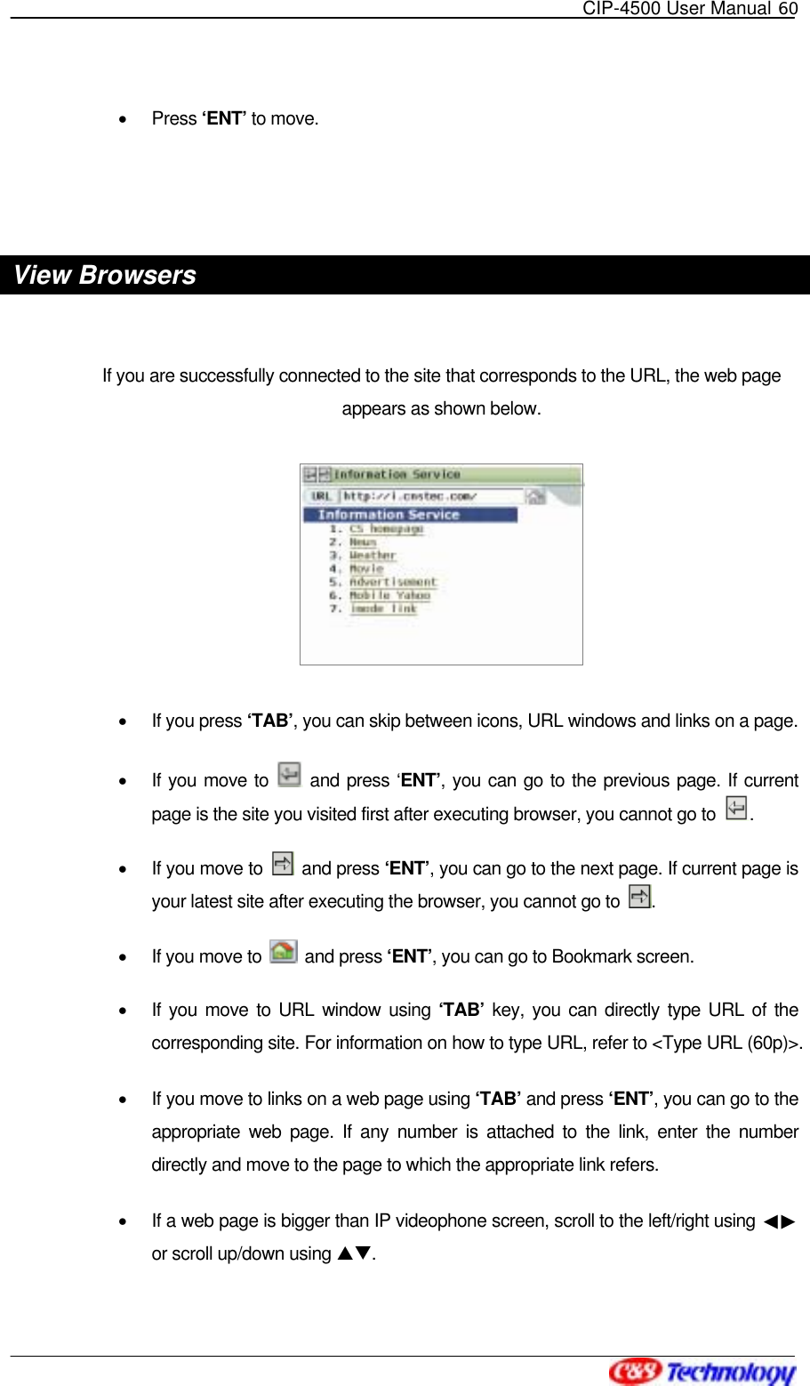   CIP-4500 User Manual 60   •  Press ‘ENT’ to move.   View Browsers  If you are successfully connected to the site that corresponds to the URL, the web page appears as shown below.  •  If you press ‘TAB’, you can skip between icons, URL windows and links on a page.   •  If you move to   and press ‘ENT’, you can go to the previous page. If current page is the site you visited first after executing browser, you cannot go to  . •  If you move to   and press ‘ENT’, you can go to the next page. If current page is your latest site after executing the browser, you cannot go to  . •  If you move to   and press ‘ENT’, you can go to Bookmark screen.   •  If you move to URL window using ‘TAB’ key, you can directly type URL of the corresponding site. For information on how to type URL, refer to &lt;Type URL (60p)&gt;. •  If you move to links on a web page using ‘TAB’ and press ‘ENT’, you can go to the appropriate web page. If any number is attached to the link, enter the number directly and move to the page to which the appropriate link refers. •  If a web page is bigger than IP videophone screen, scroll to the left/right using  ◀▶or scroll up/down using ST.  