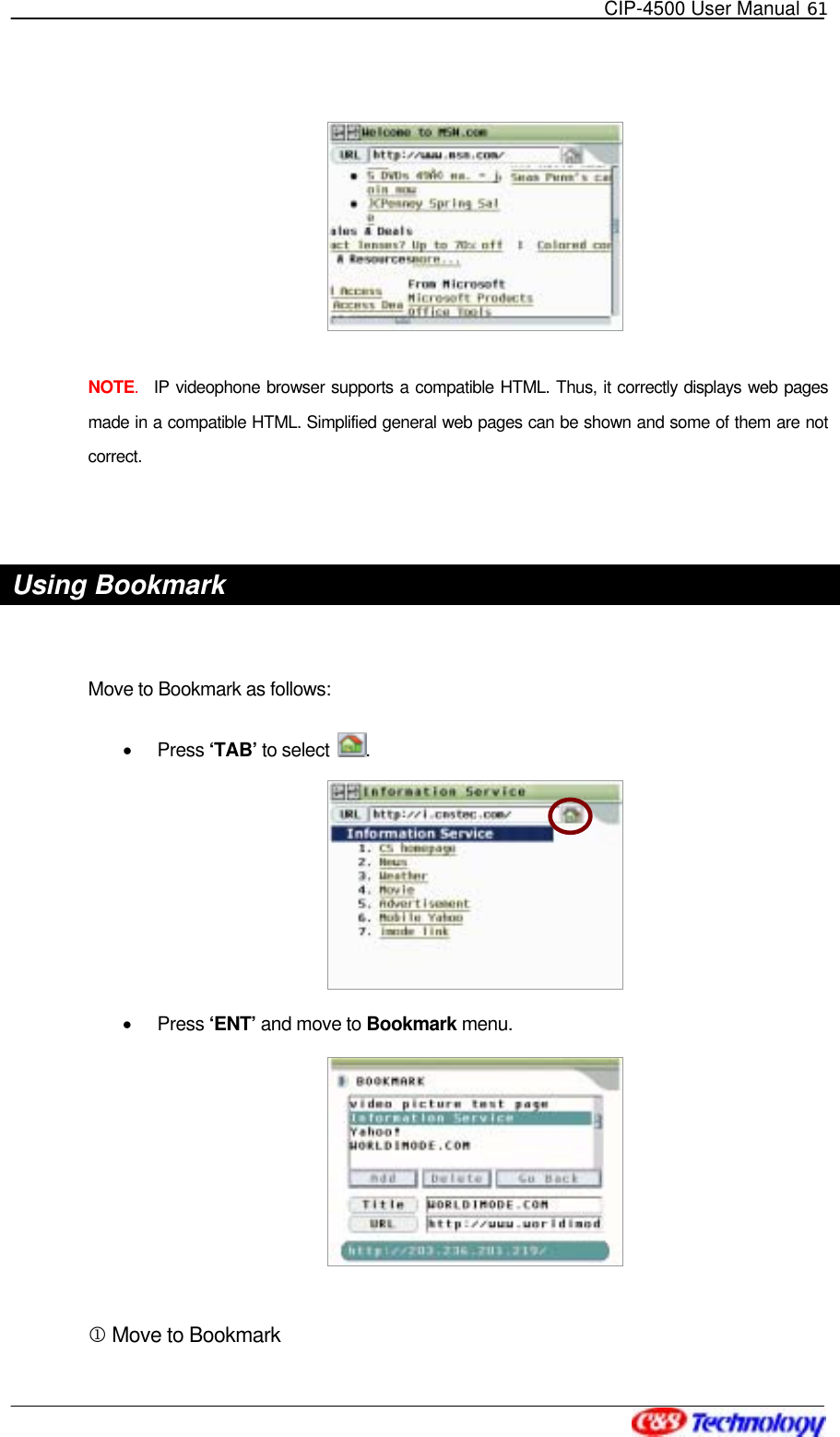   CIP-4500 User Manual 61    NOTE.  IP videophone browser supports a compatible HTML. Thus, it correctly displays web pages made in a compatible HTML. Simplified general web pages can be shown and some of them are not correct.  Using Bookmark  Move to Bookmark as follows: •  Press ‘TAB’ to select  .  •  Press ‘ENT’ and move to Bookmark menu.   1 Move to Bookmark 