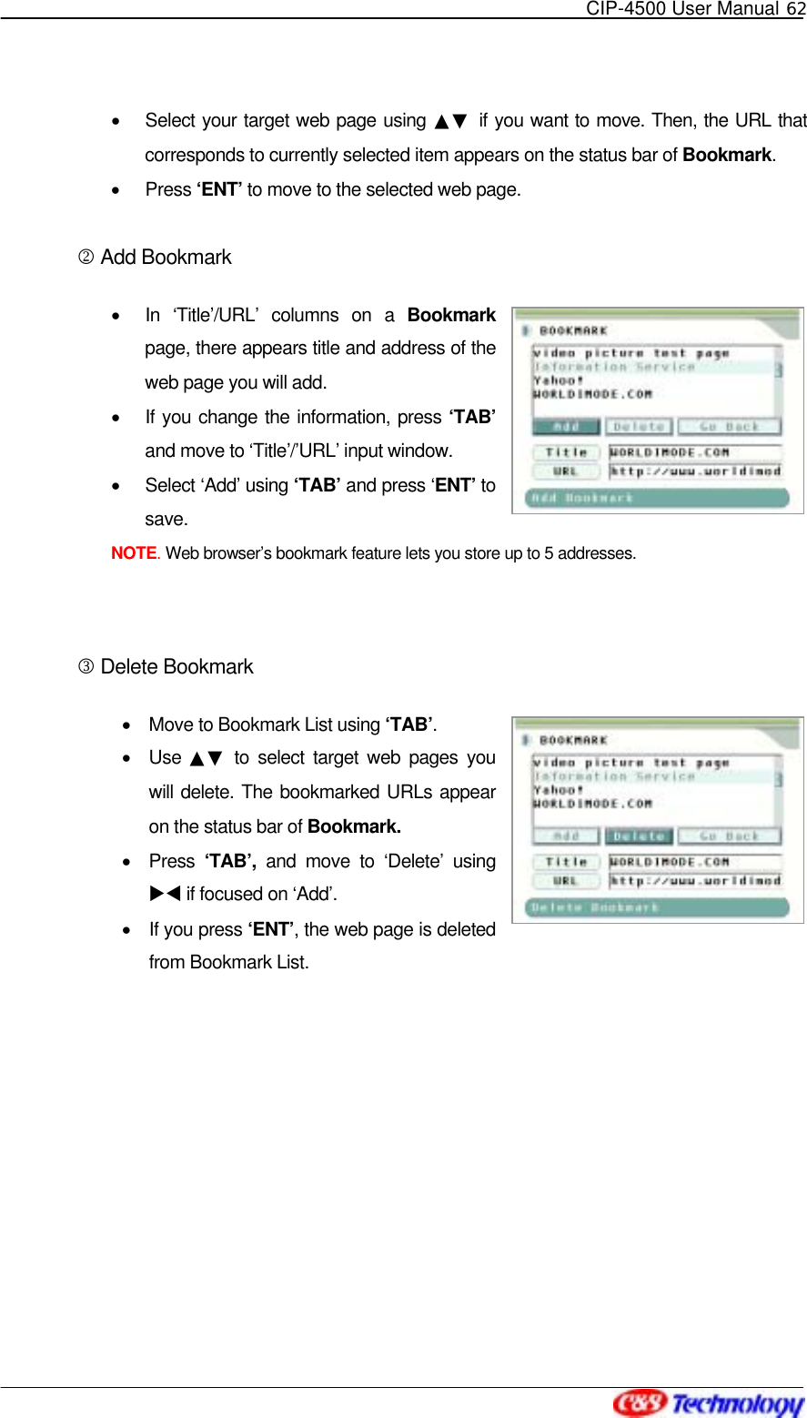   CIP-4500 User Manual 62   •  Select your target web page using ▲▼ if you want to move. Then, the URL that corresponds to currently selected item appears on the status bar of Bookmark. •  Press ‘ENT’ to move to the selected web page.  2 Add Bookmark •  In ‘Title’/URL’ columns on a Bookmark page, there appears title and address of the web page you will add. •  If you change the information, press ‘TAB’ and move to ‘Title’/’URL’ input window. •  Select ‘Add’ using ‘TAB’ and press ‘ENT’ to save. NOTE. Web browser’s bookmark feature lets you store up to 5 addresses.  3 Delete Bookmark •  Move to Bookmark List using ‘TAB’. •  Use  ▲▼ to select target web pages you will delete. The bookmarked URLs appear on the status bar of Bookmark. •  Press ‘TAB’, and move to ‘Delete’ using XW if focused on ‘Add’. •  If you press ‘ENT’, the web page is deleted from Bookmark List.  