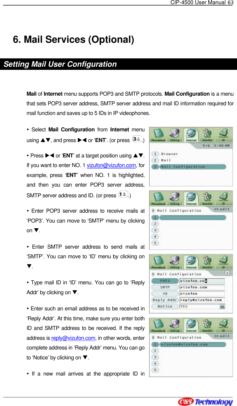   CIP-4500 User Manual 63   6. Mail Services (Optional) Setting Mail User Configuration    Mail of Internet menu supports POP3 and SMTP protocols. Mail Configuration is a menu that sets POP3 server address, SMTP server address and mail ID information required for mail function and saves up to 5 IDs in IP videophones.  Select Mail Configuration from Internet menu using ST, and press XW or ‘ENT’. (or press  .)  Press XW or ‘ENT’ at a target position using ST. If you want to enter NO. 1 vizufon@vizufon.com, for example, press ‘ENT’ when NO. 1 is highlighted, and then you can enter POP3 server address, SMTP server address and ID. (or press  .)  Enter POP3 server address to receive mails at ‘POP3’. You can move to ‘SMTP’ menu by clicking on T.  Enter SMTP server address to send mails at ‘SMTP’. You can move to ‘ID’ menu by clicking on T.  Type mail ID in ‘ID’ menu. You can go to ‘Reply Addr’ by clicking on T.  Enter such an email address as to be received in ‘Reply Addr’. At this time, make sure you enter both ID and SMTP address to be received. If the reply address is reply@vizufon.com, in other words, enter complete address in ‘Reply Addr’ menu. You can go to ‘Notice’ by clicking on T.  If a new mail arrives at the appropriate ID in 